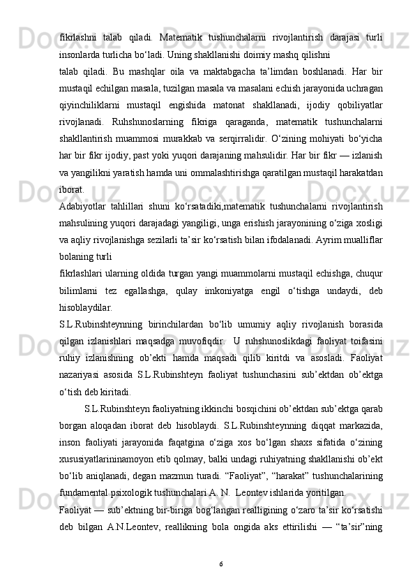 fikrlashni   talab   qiladi.   Matematik   tushunchalarni   rivojlantirish   darajasi   turli
insonlarda turlicha bo‘ladi. Uning shakllanishi doimiy mashq qilishni
talab   qiladi.   Bu   mashqlar   oila   va   maktabgacha   ta’limdan   boshlanadi.   Har   bir
mustaqil echilgan masala, tuzilgan masala va masalani echish jarayonida uchragan
qiyinchiliklarni   mustaqil   engishida   matonat   shakllanadi,   ijodiy   qobiliyatlar
rivojlanadi.   Ruhshunoslarning   fikriga   qaraganda,   matematik   tushunchalarni
shakllantirish   muammosi   murakkab   va   serqirralidir.   O‘zining   mohiyati   bo‘yicha
har bir fikr ijodiy, past yoki yuqori darajaning mahsulidir. Har bir fikr — izlanish
va yangilikni yaratish hamda uni ommalashtirishga qaratilgan mustaqil harakatdan
iborat.
Adabiyotlar   tahlillari   shuni   ko‘rsatadiki,matematik   tushunchalarni   rivojlantirish
mahsulining yuqori darajadagi yangiligi, unga erishish jarayonining o‘ziga xosligi
va aqliy rivojlanishga sezilarli ta’sir ko‘rsatish bilan ifodalanadi. Ayrim mualliflar
bolaning turli
fikrlashlari ularning oldida turgan yangi muammolarni mustaqil echishga, chuqur
bilimlarni   tez   egallashga,   qulay   imkoniyatga   engil   o‘tishga   undaydi,   deb
hisoblaydilar.
S.L.Rubinshteynning   birinchilardan   bo‘lib   umumiy   aqliy   rivojlanish   borasida
qilgan   izlanishlari   maqsadga   muvofiqdir.     U   ruhshunoslikdagi   faoliyat   toifasini
ruhiy   izlanishning   ob’ekti   hamda   maqsadi   qilib   kiritdi   va   asosladi.   Faoliyat
nazariyasi   asosida   S.L.Rubinshteyn   faoliyat   tushunchasini   sub’ektdan   ob’ektga
o‘tish deb kiritadi.
S.L.Rubinshteyn faoliyatning ikkinchi bosqichini ob’ektdan sub’ektga qarab
borgan   aloqadan   iborat   deb   hisoblaydi.   S.L.Rubinshteynning   diqqat   markazida,
inson   faoliyati   jarayonida   faqatgina   o‘ziga   xos   bo‘lgan   shaxs   sifatida   o‘zining
xususiyatlarininamoyon etib qolmay, balki undagi ruhiyatning shakllanishi ob’ekt
bo‘lib  aniqlanadi,  degan   mazmun  turadi.   “Faoliyat”,  “harakat”  tushunchalarining
fundamental psixologik tushunchalari A. N.  Leontev ishlarida yoritilgan.
Faoliyat — sub’ektning bir-biriga bog‘langan realligining o‘zaro ta’sir ko‘rsatishi
deb   bilgan   A.N.Leontev,   reallikning   bola   ongida   aks   ettirilishi   —   “ta’sir”ning
6