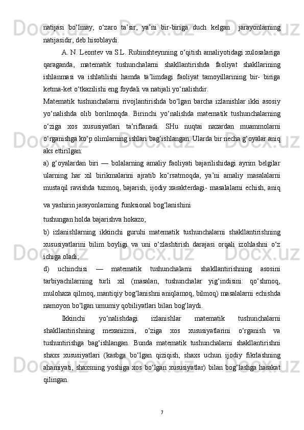 natijasi   bo‘lmay,   o‘zaro   ta’sir,   ya’ni   bir-biriga   duch   kelgan     jarayonlarning
natijasidir, deb hisoblaydi.
A. N. Leontev va S.L. Rubinshteynning o‘qitish amaliyotidagi xulosalariga
qaraganda,   matematik   tushunchalarni   shakllantirishda   faoliyat   shakllarining
ishlanmasi   va   ishlatilishi   hamda   ta’limdagi   faoliyat   tamoyillarining   bir-   biriga
ketma-ket o‘tkazilishi eng foydali va natijali yo‘nalishdir.
Matematik   tushunchalarni   rivojlantirishda   bo‘lgan   barcha   izlanishlar   ikki   asosiy
yo‘nalishda   olib   borilmoqda.   Birinchi   yo‘nalishda   matematik   tushunchalarning
o‘ziga   xos   xususiyatlari   ta’riflanadi.   SHu   nuqtai   nazardan   muammolarni
o‘rganishga ko‘p olimlarning ishlari bag‘ishlangan. Ularda bir necha g‘oyalar aniq
aks ettirilgan:
a)   g‘oyalardan   biri   —   bolalarning   amaliy   faoliyati   bajarilishidagi   ayrim   belgilar
ularning   har   xil   birikmalarini   ajratib   ko‘rsatmoqda,   ya’ni   amaliy   masalalarni
mustaqil   ravishda  tuzmoq,  bajarish,  ijodiy  xarakterdagi-   masalalarni   echish,  aniq
va yashirin jarayonlarning   funksional bog‘lanishini
tushungan holda bajarishva hokazo;
b)   izlanishlarning   ikkinchi   guruhi   matematik   tushunchalarni   shakllantirishning
xususiyatlarini   bilim   boyligi   va   uni   o‘zlashtirish   darajasi   orqali   izohlashni   o‘z
ichiga oladi;
d)   uchinchisi   —   matematik   tushunchalarni   shakllantirishning   asosini
tarbiyachilarning   turli   xil   (masalan,   tushunchalar   yig‘indisini:   qo‘shmoq,
mulohaza qilmoq, mantiqiy bog‘lanishni aniqlamoq, bilmoq) masalalarni echishda
namoyon bo‘lgan umumiy qobiliyatlari bilan bog‘laydi. 
Ikkinchi   yo‘nalishdagi   izlanishlar   matematik   tushunchalarni
shakllantirishning   mexanizmi,   o‘ziga   xos   xususiyatlarini   o‘rganish   va
tushuntirishga   bag‘ishlangan.   Bunda   matematik   tushunchalarni   shakllantirishni
shaxs   xususiyatlari   (kasbga   bo‘lgan   qiziqish,   shaxs   uchun   ijodiy   fikrlashning
ahamiyati,  shaxsning   yoshiga   xos   bo‘lgan  xususiyatlar)   bilan   bog‘lashga   harakat
qilingan.
7 