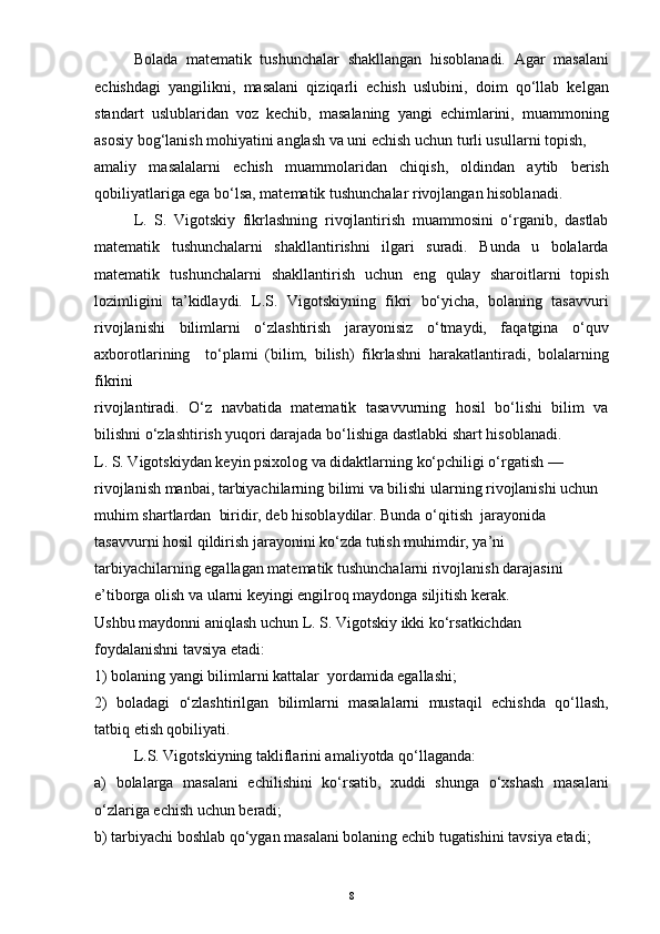 Bolada   matematik   tushunchalar   shakllangan   hisoblanadi.   Agar   masalani
echishdagi   yangilikni,   masalani   qiziqarli   echish   uslubini,   doim   qo‘llab   kelgan
standart   uslublaridan   voz   kechib,   masalaning   yangi   echimlarini,   muammoning
asosiy bog‘lanish mohiyatini anglash va uni echish uchun turli usullarni topish,
amaliy   masalalarni   echish   muammolaridan   chiqish,   oldindan   aytib   berish
qobiliyatlariga ega bo‘lsa, matematik tushunchalar rivojlangan hisoblanadi. 
L.   S.   Vigotskiy   fikrlashning   rivojlantirish   muammosini   o‘rganib,   dastlab
matematik   tushunchalarni   shakllantirishni   ilgari   suradi.   Bunda   u   bolalarda
matematik   tushunchalarni   shakllantirish   uchun   eng   qulay   sharoitlarni   topish
lozimligini   ta’kidlaydi.   L.S.   Vigotskiyning   fikri   bo‘yicha,   bolaning   tasavvuri
rivojlanishi   bilimlarni   o‘zlashtirish   jarayonisiz   o‘tmaydi,   faqatgina   o‘quv
axborotlarining     to‘plami   (bilim,   bilish)   fikrlashni   harakatlantiradi,   bolalarning
fikrini
rivojlantiradi.   O‘z   navbatida   matematik   tasavvurning   hosil   bo‘lishi   bilim   va
bilishni o‘zlashtirish yuqori darajada bo‘lishiga dastlabki shart hisoblanadi.
L. S. Vigotskiydan keyin psixolog va didaktlarning ko‘pchiligi o‘rgatish — 
rivojlanish manbai, tarbiyachilarning bilimi va bilishi ularning rivojlanishi uchun 
muhim shartlardan  biridir, deb hisoblaydilar. Bunda o‘qitish  jarayonida 
tasavvurni hosil qildirish jarayonini ko‘zda tutish muhimdir, ya’ni 
tarbiyachilarning egallagan matematik tushunchalarni rivojlanish darajasini 
e’tiborga olish va ularni keyingi engilroq maydonga siljitish kerak. 
Ushbu maydonni aniqlash uchun L. S. Vigotskiy ikki ko‘rsatkichdan  
foydalanishni tavsiya etadi:
1) bolaning yangi bilimlarni kattalar  yordamida egallashi;
2)   boladagi   o‘zlashtirilgan   bilimlarni   masalalarni   mustaqil   echishda   qo‘llash,
tatbiq etish qobiliyati.
L.S. Vigotskiyning takliflarini amaliyotda qo‘llaganda:
a)   bolalarga   masalani   echilishini   ko‘rsatib,   xuddi   shunga   o‘xshash   masalani
o‘zlariga echish uchun beradi;
b) tarbiyachi boshlab qo‘ygan masalani bolaning echib tugatishini tavsiya etadi;
8 