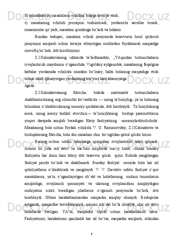 d) murakkabroq masalalarni echishni bolaga tavsiya etadi;
e)   masalaning   echilish   prinsipini   tushuntiradi,   yordamchi   savollar   beradi,
muammolar qo‘yadi, masalani qismlarga bo‘ladi va hokazo.
Bundan   tashqari,   masalani   echish   jarayonida   tasavvurni   hosil   qildirish
jarayonini   aniqlash   uchun   tavsiya   etilayotgan   usullardan   foydalanish   maqsadga
muvofiq bo‘ladi, deb hisoblaymiz.
Z.I.Kalmakovaning   ishlarida   ta’kidlanadiki,   ,,YAqindan   tushunchalarni
rivojlantirish maydonini o‘rganishda, Vigotskiy aytganidek, masalaning faqatgina
kattalar   yordamida   echilishi   mumkin   bo‘lmay,   balki   bolaning   maqsadiga   etish
uchun talab qilinayotgan yordamning me’yori ham ahamiyatga
egadir.
Z.I.Kalmakovaning   fikricha,   bolada   matematik   tushunchalarni
shakllantirishning eng ishonchli ko‘rsatkichi — uning ta’limiyligi, ya’ni bolaning
bilimlarni o‘zlashtirishining umumiy qoidalarida, deb hisoblaydi.  Ta’limiylikning
asosi,   uning   asosiy   tashkil   etuvchisi—   ta’limiylikning     boshqa   parametrlarini
yuqori   darajada   aniqlab   beradigan   fikriy   faoliyatning     umumiylashtirilishidir.
Masalaning   bola   uchun   foydali   echilishi   V.   G.   Razumovskiy,   Z.I.Kalmakova   va
boshqalarning fikricha, bola shu masalani chin  ko‘ngildan qabul qilishi lozim. 
Buning   uchun   ushbu   bilimlarga   qiziqishni   rivojlantirish   talab   qilinadi.
Ammo   bu   juda   sub’ektiv   va   ma’lum   miqdorda   sun’iy   holat,   chunki   bunday
faoliyatni   har   doim   ham   tabiiy   deb   tasavvur   qilish     qiyin.   Bolada   yangilangan
faoliyat   paydo   bo‘ladi   va   shakllanadi.   Bunday   faoliyat     asosida   bola   har   xil
qobiliyatlarni   o‘zlashtiradi   va   yangilaydi.   V.   V.   Davidov   ushbu   faoliyat   o‘quv
masalalarini,   ya’ni   o‘rganilayotgan   ob’ekt   va   holatlarning     muhim   tomonlarini
aniqlashga,   rivojlanish   qonuniyati   va   ularning   rivojlanishini   aniqlaydigan
mohiyatini   ochib   beradigan   jihatlarini   o‘rganish   jarayonida   bo‘ladi,   deb
hisoblaydi.   SHaxs   harakatlanmasdan   maqsadni   aniqlay   olmaydi.   Boshqacha
aytganda, maqsadlar tasvirlanmaydi, asossiz sub’ekt bo‘la olmaydi, ular ob’ektiv
holatlarda   berilgan.   YA’ni,   maqsadni   topish   uchun   harakatlanish   zarur.
Faoliyatimiz,   harakatimiz   qanchalik   har   xil   bo‘lsa,   maqsadni   aniqlash,   oldindan
9 