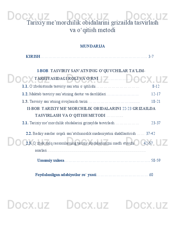 Tarixiy me’morchilik obidalarini grizailda tasvirlash
va o‘qitish metodi
MUNDARIJA 
KIRISH ……………………………………………………………………... 3-7 
 
  I-BOB .  TASVIRIY SAN’ATNINIG O’QUVCHILAR TA’LIM-  
TARBIYASIDAGI ROLI VA O’RNI ……………………………   
1.1.  O`zbekistonda tasviriy san`atni o`qitilishi……………………………   8-12 
1.2.  Maktab tasviriy san’atining dastur va darsliklari. ……………………  12-17
1.3.   T а sviriy s а n` а tning rivojl а nish t а rixi. …………………………...........  18-21
  II-BOB .  TARIXIY ME`MORCHILIK OBIDALARINI  22-23  GRIZAILDA 
TASVIRLASH VA O`QITISH METODI  …….…....   
2.1.  Tarixiy me’morchilik obidalarini grizaylda tasvirlash.………………   23-37
2.2.  Badiiy asarlar orqali san’atshunoslik madaniyatini shakllantirish ……  37-42
2.3.  O`zbek xalq rassomlarning tarixiy obidalarimizni madh etuvchi  42-57
asarlari...................................................................................................  
  Umumiy xulosa ……………………………………………………….. 58-59
 
  Foydalanilgan adabiyotlar ro` yxati …………………………………  60