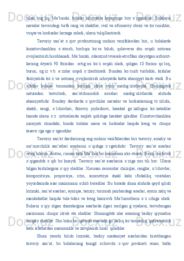 bilan   bog`liq.   Ma’lumki,   bolalar   nihoyatda   hayajonga   boy   o`rgandilar.   Bolalarni
narsalar tasviridagi turfa rang va shakllar, real va afsonaviy obraz va ko`rinishlar,
voqea va hodisalar larzaga soladi, ularni tulqillantiradi. 
Tasviriy   san’at   o`quv   predmetining   muhim   vazifalaridan   biri,   u   bolalarda
kuzatuvchanlikni   o`stirish,   borliqni   ko`ra   bilish,   qolaversa   shu   orqali   xotirani
rivojlantirish hisoblanadi. Ma’lumki, odamzod tevarak-atrofdan olayotgan axborot-
larning   deyarli   90   foizidan     ortig`ini   ko`z   orqali   oladi,   qolgan   10   foizini   qo`loq,
burun,   og`iz   v.b.   a`zolar   orqali   o`zlashtiradi.   Bundan   ko`rinib   turibdiki,   kishilar
faoliyatida ko`z va xotirani  rivojlantirish nihoyatda katta ahamiyat  kasb etadi. Bu
sifatlar   bolalar   tomonidan   borliqni   idrok   etish   mashg`ulotlarida,   Shuningdek
naturadan   tasvirlash,   san’atshunoslik   asoslari   mashg`ulotlarida   alohida
ahamiyatlidir.   Bunday   darslarda   o`quvchilar   narsalar   va   hodisalarning   to`zilishi,
shakli,   rangi,   o`lchovlari,   fazoviy   joylashuvi,   harakat   go`zalligini   ko`zatadilar
hamda ularni o`z   xotiralarida saqlab qolishga harakat qiladilar. Kuzatuvchanlikni
moxiyati   shundaki,   bunda   bolalar   narsa   va   hodisalar   haqida   keng   va   chuqur
tasavo`rga ega o`rgandilar. 
Tasviriy san’at darslarining eng muhim vazifalaridan biri tasviriy, amaliy va
me’morchilik   san’atlari   asarlarini   o`qishga   o`rgatishdir.   Tasviriy   san’at   asarlari
ertaq hikoya, doston, roman kabi Ma’lum bir mazmunni aks etiradi. Biroq uni kitob
o`qigandek   o`qib   bo`lmaydi.   Tasviriy   san’at   asarlarini   o`ziga   xos   tili   bor.   Ularni
bilgan kishilargina o`qiy oladilar. Xususan rassomlar chiziqlar, ranglar, o`lchovlar,
kompozitsiya,   proporsiya,   ritm,   simmetriya   shakl   kabi   ifodaliliq   vositalari
yoyordamida asar mazmunini ochib beradilar. Bu borada shuni alohida qayd qilish
lozimki, san’at asarlari, ayniqsa, tarixiy, turmush janrlaridagi asarlar, ayrim xalq va
mamlakatlar   haqida   tula-tukis   va   keng   hamrovli   Ma’lumotlarni   o`z   ichiga   oladi.
Bularni   o`qiy   olgan   shaxslargina   asarlarda   ilgari   surilgan   g`oyalarni,   tasvirlangan
mazmunni   chuqur   idrok   eta   oladilar.   Shuningdek   ular   asarning   badiiy   qiymatini
aniqlay oladilar. Shu bilan bir qatorda asardaki go`zalliq ko`tarinkiliq, qahramonlik
kabi sifatlardan mamnunlik va zavqlanish hosil  qiladilar. 
Shuni   yaxshi   bilish   lozimki,   badiiy   madaniyat   asarlaridan   hisoblangan
tasviriy   san’at,   bu   bolalarning   kungil   ochuvchi   o`quv   predmeti   emas,   balki 