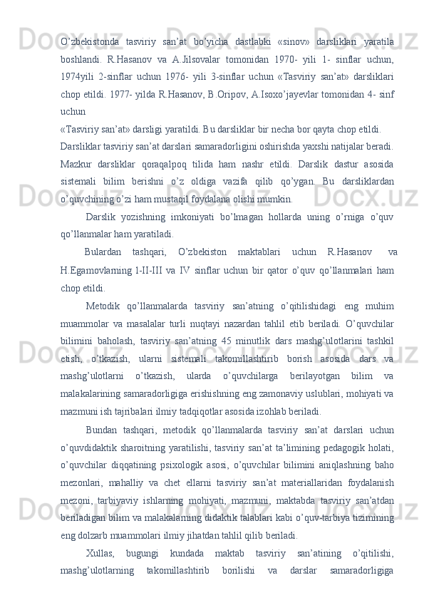 O’zbekistonda   tasviriy   san’at   bo’yicha   dastlabki   «sinov»   darsliklari   yaratila
boshlandi.   R.Hasanov   va   A.Jilsovalar   tomonidan   1970-   yili   1-   sinflar   uchun,
1974yili   2-sinflar   uchun   1976-   yili   3-sinflar   uchun   «Tasviriy   san’at»   darsliklari
chop etildi. 1977- yilda R.Hasanov, B.Oripov, A.Isoxo’jayevlar tomonidan 4- sinf
uchun 
«Tasviriy san’at» darsligi yaratildi. Bu darsliklar bir necha bor qayta chop etildi. 
Darsliklar tasviriy san’at darslari samaradorligini oshirishda yaxshi natijalar beradi.
Mazkur   darsliklar   qoraqalpoq   tilida   ham   nashr   etildi.   Darslik   dastur   asosida
sistemali   bilim   berishni   o’z   oldiga   vazifa   qilib   qo’ygan.   Bu   darsliklardan
o’quvchining o’zi ham mustaqil foydalana olishi mumkin. 
Darslik   yozishning   imkoniyati   bo’lmagan   hollarda   uning   o’rniga   o’quv
qo’llanmalar ham yaratiladi. 
Bulardan  tashqari,  O’zbekiston  maktablari  uchun  R.Hasanov  va 
H.Egamovlarning   l-II-III   va   IV   sinflar   uchun   bir   qator   o’quv   qo’llanmalari   ham
chop etildi. 
Metodik   qo’llanmalarda   tasviriy   san’atning   o’qitilishidagi   eng   muhim
muammolar   va   masalalar   turli   nuqtayi   nazardan   tahlil   etib   beriladi.   O’quvchilar
bilimini   baholash,   tasviriy   san’atning   45   minutlik   dars   mashg’ulotlarini   tashkil
etish,   o’tkazish,   ularni   sistemali   takomillashtirib   borish   asosida   dars   va
mashg’ulotlarni   o’tkazish,   ularda   o’quvchilarga   berilayotgan   bilim   va
malakalarining samaradorligiga erishishning eng zamonaviy uslublari, mohiyati va
mazmuni ish tajribalari ilmiy tadqiqotlar asosida izohlab beriladi. 
Bundan   tashqari,   metodik   qo’llanmalarda   tasviriy   san’at   darslari   uchun
o’quvdidaktik   sharoitning  yaratilishi,   tasviriy  san’at   ta’limining   pedagogik   holati,
o’quvchilar   diqqatining   psixologik   asosi,   o’quvchilar   bilimini   aniqlashning   baho
mezonlari,   mahalliy   va   chet   ellarni   tasviriy   san’at   materiallaridan   foydalanish
mezoni,   tarbiyaviy   ishlarning   mohiyati,   mazmuni,   maktabda   tasviriy   san’atdan
beriladigan bilim va malakalarning didaktik talablari kabi o’quv-tarbiya tizimining
eng dolzarb muammolari ilmiy jihatdan tahlil qilib beriladi. 
Xullas,   bugungi   kundada   maktab   tasviriy   san’atining   o’qitilishi,
mashg’ulotlarning   takomillashtirib   borilishi   va   darslar   samaradorligiga 