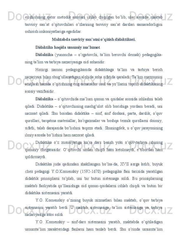 erishishning   qator   metodik   asoslari   ishlab   chiqilgan   bo’lib,   ular   asosida   maktab
tasviriy   san’at   o’qituvchilari   o’zlarining   tasviriy   san’at   darslari   samaradorligini
oshirish imkoniyatlariga egadirlar. 
Maktabda tasviriy san’atni o’qitish didaktikasi.  
Didaktika haqida umumiy ma’lumot  
Didaktika   (yunoncha   –   o’rgatuvchi,   ta’lim   beruvchi   demak)   pedagogika-
ning ta’lim va tarbiya nazariyasiga oid sohasidir. 
Hozirgi   zamon   pedagogikasida   didaktikaga   ta’lim   va   tarbiya   berish
nazariyasi bilan shug’ullanadigan alohida soha sifatida qaraladi. Ta’lim mazmunini
aniqlash hamda o’qitishning eng samarador usul va yo’llarini topish didaktikaning
asosiy vazifasidir. 
Didaktika   – o’qituvchida ma’lum qonun va qoidalar asosida ishlashni talab
qiladi.   Didaktika   –   o’qituvchining   mashg’ulot   olib   borishiga   yordam   beradi,   uni
nazorat   qiladi.   Shu   boisdan   didaktika   –   sinf,   sinf   doskasi,   parta,   darslik,   o’quv
qurollari,   tarqatma   materiallar,   ko’rgazmalar   va   boshqa   texnik   qurollarni   doimiy,
sifatli,   talab   darajasida   bo’lishini   taqozo   etadi.   Shuningdek,   u   o’quv   jarayonining
ilmiy asosda bo’lishini ham nazorat qiladi. 
Didaktika   o’z   xususiyatiga   ko’ra   dars   berish   yoki   o’quv-tarbiya   ishining
qonuniy   chegarasidir.   O’qituvchi   undan   chiqib   ham   ketolmaydi,   e’tibordan   ham
qoldirmaydi. 
Didaktika   juda   qadimdan   shakllangan   bo’lsa-da,   XVII   asrga   kelib,   buyuk
chex   pedagogi   Y.O.Komenskiy   (1592-1670)   pedagogika   fani   tarixida   yaratilgan
didaktik   prinsiplarni   to’plab,   uni   bir   butun   sistemaga   soldi.   Bu   prinsiplarning
maktab   faoliyatida   qo’llanishiga   oid   qonun-qoidalarni   ishlab   chiqdi   va   butun   bir
didaktika sistemasini yaratdi. 
Y.O.   Komenskiy   o’zining   buyuk   xizmatlari   bilan   maktab,   o’quv   tarbiya
sistemasini   yaratib   berdi.   U   maktab   sistemasiga,   ta’lim   sistemasiga   va   tarbiya
nazariyasiga asos soldi. 
Y.O.   Komenskiy   –   sinf-dars   sistemasini   yaratib,   maktabda   o’qitiladigan
umumta’lim   xarakteridagi   fanlarni   ham   tanlab   berdi.   Shu   o’rinda   umumta’lim
