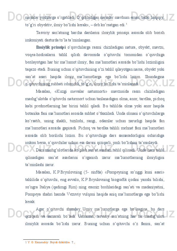 narsalar yoshlarga o’rgatiladi. O’qitiladigan narsalar mavhum emas, balki haqiqiy,
to’g’ri obyektiv, ilmiy bo’lishi kerak», – deb ko’rsatgan edi. 1
 
Tasviriy   san’atning   barcha   darslarini   ilmiylik   prinsipi   asosida   olib   borish
imkoniyati dasturda to’la ta’minlangan. 
Ilmiylik   prinsipi   o’quvchilarga   rasmi   chiziladigan   natura,   obyekt,   mavzu,
voqea-hodisalarni   tahlil   qilish   davomida   o’qituvchi   tomonidan   o’quvchiga
berilayotgan har bir ma’lumot ilmiy, fan ma’lumotlari asosida bo’lishi lozimligini
taqazo etadi. Buning uchun o’qituvchining o’zi tahlil qilayotgan narsa, obyekt yoki
san’at   asari   haqida   ilmiy   ma’lumotlarga   ega   bo’lishi   lozim.   Shundagina
o’qituvchining suhbati ishonchli, to’g’ri, ilmiy bo’lishi ta’minlanadi. 
Masalan,   «Kuzgi   mevalar   naturmorti»   mavzusida   rasm   chiziladigan
mashg’ulotda o’qituvchi naturmort uchun tanlanadigan olma, anor, tarelka, pichoq
kabi   predmetlarning   har   birini   tahlil   qiladi.   Bu   tahlilda   olma   yoki   anor   haqida
botanika fani ma’lumotlari asosida suhbat o’tkaziladi. Unda olmani o’qituvchilarga
ko’rsatib,   uning   shakli,   tuzilishi,   rangi,   odamlar   uchun   zarurligi   haqida   fan
ma’lumotlari   asosida  gapiradi.  Pichoq  va  tarelka  tahlili   mehnat   fani  ma’lumotlari
asosida   olib   borilishi   lozim.   Bu   o’qituvchiga   dars   samaradorligini   oshirishga
imkon bersa, o’quvchilar uchun esa darsni qiziqarli, jonli bo’lishini ta’minlaydi. 
Dars mashg’ulotlarida ko’plab san’at asarlari tahlil qilinadi. Unda ham tahlil
qilinadigan   san’at   asarlarini   o’rganish   zarur   ma’lumotlarning   ilmiyligini
ta’minlashi zarur. 
Masalan,   K.P.Bryulovning   (5-   sinfda)   «Pompeyning   so’nggi   kuni   asari»
tahlilida   o’qituvchi,   eng   avvalo,   K.P.Bryulovning   biografik   ijodini   yaxshi   bilishi,
so’ngra   Italiya   (qadimgi   Rim)   ning   eramiz   boshlaridagi   san’ati   va   madaniyatini,
Pompeya   shahri   hamda   Vezuviy   vulqoni   haqida   aniq   ma’lumotlarga   ega   bo’lishi
kerak. 
Agar   o’qituvchi   shunday   Umiy   ma’lumotlarga   ega   bo’lsagina,   bu   dars
qiziqarli   va   samarali   bo’ladi.   Umuman,   tasviriy   san’atning   har   bir   mashg’uloti
ilmiylik   asosida   bo’lishi   zarur.   Buning   uchun   o’qituvchi   o’z   fanini,   san’at
1  Y. O. Komenskiy. Buyuk didaktika.  T.,.  