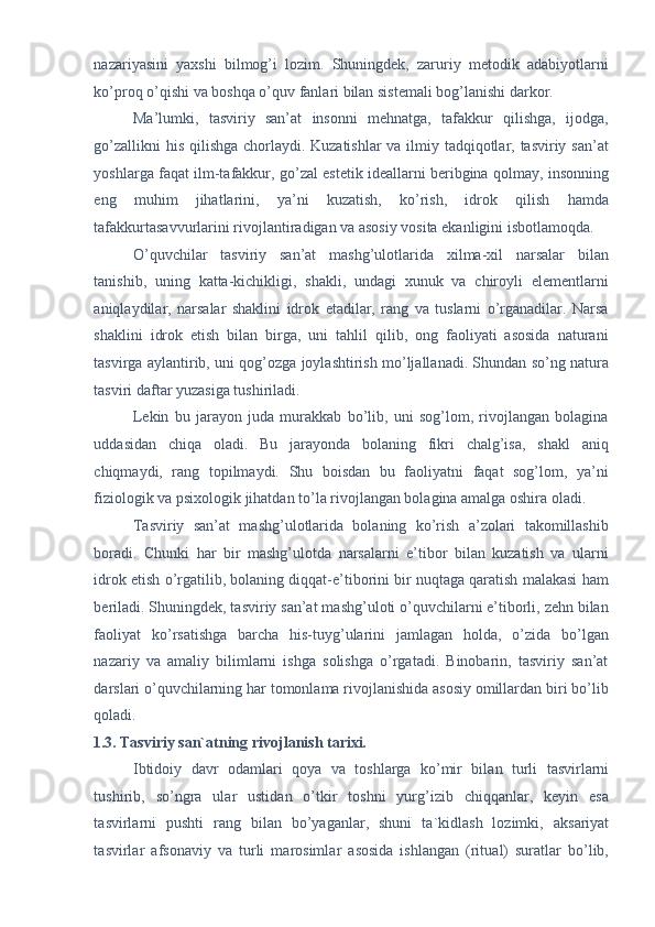 nazariyasini   yaxshi   bilmog’i   lozim.   Shuningdek,   zaruriy   metodik   adabiyotlarni
ko’proq o’qishi va boshqa o’quv fanlari bilan sistemali bog’lanishi darkor. 
Ma’lumki,   tasviriy   san’at   insonni   mehnatga,   tafakkur   qilishga,   ijodga,
go’zallikni  his qilishga chorlaydi. Kuzatishlar  va ilmiy tadqiqotlar, tasviriy san’at
yoshlarga faqat ilm-tafakkur, go’zal estetik ideallarni beribgina qolmay, insonning
eng   muhim   jihatlarini,   ya’ni   kuzatish,   ko’rish,   idrok   qilish   hamda
tafakkurtasavvurlarini rivojlantiradigan va asosiy vosita ekanligini isbotlamoqda. 
O’quvchilar   tasviriy   san’at   mashg’ulotlarida   xilma-xil   narsalar   bilan
tanishib,   uning   katta-kichikligi,   shakli,   undagi   xunuk   va   chiroyli   elementlarni
aniqlaydilar,   narsalar   shaklini   idrok   etadilar,   rang   va   tuslarni   o’rganadilar.   Narsa
shaklini   idrok   etish   bilan   birga,   uni   tahlil   qilib,   ong   faoliyati   asosida   naturani
tasvirga aylantirib, uni qog’ozga joylashtirish mo’ljallanadi. Shundan so’ng natura
tasviri daftar yuzasiga tushiriladi. 
Lekin   bu   jarayon   juda   murakkab   bo’lib,   uni   sog’lom,   rivojlangan   bolagina
uddasidan   chiqa   oladi.   Bu   jarayonda   bolaning   fikri   chalg’isa,   shakl   aniq
chiqmaydi,   rang   topilmaydi.   Shu   boisdan   bu   faoliyatni   faqat   sog’lom,   ya’ni
fiziologik va psixologik jihatdan to’la rivojlangan bolagina amalga oshira oladi. 
Tasviriy   san’at   mashg’ulotlarida   bolaning   ko’rish   a’zolari   takomillashib
boradi.   Chunki   har   bir   mashg’ulotda   narsalarni   e’tibor   bilan   kuzatish   va   ularni
idrok etish o’rgatilib, bolaning diqqat-e’tiborini bir nuqtaga qaratish malakasi ham
beriladi. Shuningdek, tasviriy san’at mashg’uloti o’quvchilarni e’tiborli, zehn bilan
faoliyat   ko’rsatishga   barcha   his-tuyg’ularini   jamlagan   holda,   o’zida   bo’lgan
nazariy   va   amaliy   bilimlarni   ishga   solishga   o’rgatadi.   Binobarin,   tasviriy   san’at
darslari o’quvchilarning har tomonlama rivojlanishida asosiy omillardan biri bo’lib
qoladi. 
1.3. T а sviriy s а n` а tning rivojl а nish t а rixi. 
Ibtidoiy   d а vr   od а ml а ri   qoya   v а   toshl а rg а   ko’mir   bil а n   turli   t а svirl а rni
tushirib,   so’ngr а   ul а r   ustid а n   o’tkir   toshni   yurg’izib   chiqq а nl а r,   keyin   es а
t а svirl а rni   pushti   r а ng   bil а n   bo’yag а nl а r,   shuni   t а `kidl а sh   lozimki,   а ks а riyat
t а svirl а r   а fson а viy   v а   turli   m а rosiml а r   а sosid а   ishl а ng а n   (ritu а l)   sur а tl а r   bo’lib, 