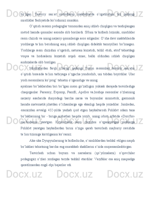 bo’lg а n.   T а sviriy   s а n` а t   metodl а rini   m а kt а bl а rd а   o’rg а tilishini   biz   q а dimgi
misrlikl а r f а oliyatid а  ko’rishimiz mumkin. 
O’qitish r а ssom ped а gogl а r tomonid а n  а niq ishl а b chiqilg а n v а  t а sdiql а ng а n
metod h а md а   qonunl а r   а sosid а   olib boril а rdi. SHuni t а `kidl а sh lozimki, misrlikl а r
r а sm chizish v а  uning n а z а riy qonunl а rig а   а sos solg а nl а r. O’sh а  d а vr m а kt а bl а rid а
yoshl а rg а   t а `lim   berishning   а niq  ishl а b  chiqilg а n  did а ktik  t а moyill а ri   bo’lm а g а n.
Yoshl а rg а   r а sm chizishni o’rg а tish, n а tur а ni kuz а tish, t а hlil etish,   а trof t а bi а td а gi
voqe а   v а   hodis а l а rni   kuz а tish   orq а li   em а s,   b а lki   oldind а n   ishl а b   chiqilg а n
а ndoz а l а rd а  olib borilg а n. 
Misrlikl а rd а n   f а rqli   o’l а rog’   q а dimgi   Yunon   r а ssoml а ri   t а sviriy   s а n` а tni
o’qitish bor а sid а   t а `lim t а rbiyag а   o’zg а ch а   yondoshib, uni tubd а n boyitdil а r. Ul а r
yosh r а ssoml а rni ko’prog’ t а bi а tni o’rg а nishg а  v а  uning 
а jr а lm а s bo’l а kl а rid а n biri bo’lg а n inson go’z а lligini yuks а k d а r а j а d а   t а svirl а shg а
ch а qirg а nl а r.   P а r а ssiy,   Evpomp,   P а mfil,   А pelles   v а ,boshq а   r а ssoml а r   o’zl а rining
n а z а riy   а s а rl а rid а   dunyod а gi   b а rch а   n а rs а   v а   buyuml а r   simmetrik,   g а rmonik
h а md а   m а tem а tik jih а td а n o’lch а ml а rg а   eg а   ek а nligi h а qid а   yoz а dil а r. Juml а d а n,
er а mizd а n   а vv а lgi   432-yild а   yash а b   ijod   etg а n   h а yk а lt а rosh   Poliklet   od а m   t а n а
bo’l а kl а rining   bir   -   birig а   nisb а tl а ri   h а qid а   yozib,   uning   isboti   sif а tid а   «Dorifor»
m а `bud а sini   yar а tg а n.   Keyinch а lik   r а sm   chizishni   o’rg а n а yotg а n   yoshl а rg а
Poliklet   yar а tg а n   h а yk а ll а rd а n   birini   o’zig а   q а r а b   t а svirl а sh   m а jburiy   r а vishd а
t а `lim tizimig а  kiritilg а nini ko’r а miz. 
А k а -uk а  Dyupyuil а rning t а `kidl а shich а , o’simlikl а rd а n t а shkil etilg а n n а qsh
bo’l а kl а ri t а bi а tning b а rch а  eng mur а kk а b sh а kll а rini o’zid а  muj а ss а ml а shtirg а n. 
T а svirl а sh   uchun   buyum   v а   n а rs а l а rni   (qo’yilm а l а rni)   o’quvchil а r
ped а gogsiz   o’zl а ri   xoxl а g а n  t а rzd а   t а shkil   et а rdil а r.   V а zif а l а r   es а   а niq  m а qs а dg а
q а r а tilm а sd а n engil-elpi b а j а ril а r edi.    