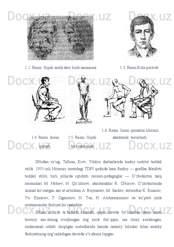                                
1.2. Rasm. Gipsli  а ntik d а vr bosh n а mun а si.                      1.3. Rasm Bol а  portreti  
1.6. Rasm. Inson qom а tini libossiz 
1.4. Rasm. Inson  1.5. Rasm. Gipsli  а k а demik  t а svirl а sh  
qom а ti.   tors n а mun а si  
 
SHud а n   so’ng,   T а llinn,   Kiev,   Tibilisi   sh а h а rl а rid а   b а diiy   institut   t а shkil
etildi. 1955-yili Nizomiy nomid а gi TDPI qoshid а   h а m B а diiy — gr а fik а   f а kulteti
t а shkil   etilib,   turli   yill а rd а   iqtidorli   r а ssom-ped а gogl а r   —   O’zbekiston   x а lq
r а ssoml а ri   M.   N а biev,   N.   Qo’ziboev,   а k а demikl а r   R.   CHoriev,   O’zbekistond а
xizm а t ko’rs а tg а n s а n` а t  а rbobl а ri  А . Boym а tov, M. S а idov, dotsentl а r K. Eminov,
Yu.   Eliz а rov,   T.   Og а nesov,   N.   Ten,   H.   А bdur а xmonov   v а   ko’pl а b   yirik
mut а x а ssisl а r f а oliyat ko’rs а t а dil а r. 
SHuni   а lohid а   t а `kidl а sh   lozimki,   q а ysi   d а vrd а   bo’lishid а n   q а tiy   n а z а r
t а sviriy   s а n` а tning   rivojl а ng а n   eng   yirik   cho’qqisi,   uni   ilmiy   а sosl а ng а n,
muk а mm а l   ishl а b   chiqilg а n   metodl а rid а   h а md а   n а z а riy   biliml а r   bil а n   а m а liy
f а oliyatining uyg’unl а shg а n d а vrid а  o’z  а ksini topg а n.     