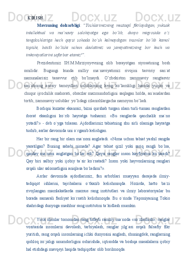 KIRISH. 
Mavzuning   dolzarbligi :   “ Yoshlarimizning   mustaqil   fikrlaydigan,   yuksak
intellektual   va   ma`naviy   salohiyatga   ega   bo’lib,   dunyo   miqyosida   o’z
tengdoshlariga   hech   qaysi   sohada   bo’sh   kelmaydigan   insonlar   bo’lib   kamol
topishi,   baxtli   bo’lishi   uchun   davlatimiz   va   jamiyatimizning   bor   kuch   va
imkoniyatlarini safarbar etamiz 1
”.  
Prezidentimiz   SH.M.Mirziyoyevning   olib   borayotgan   siyosatining   bosh
omilidir.   Bugungi   kunda   milliy   ma`naviyatimiz   rivojini   tasviriy   san`at
namunalarisiz   tasavvur   etib   bo’lmaydi.   O’zbekiston   zamonaviy   rangtasvir
san`atining   asosiy   tamoyillari   uslublarning   keng   ko’lamliligi   hamda   yuqori   va
chuqur ijrochilik mahorati, obrazlar  mazmundorligini saqlagan holda, an`analardan
tortib, zamonaviy uslublar  yo’lidagi izlanishlargacha namoyon bo’ladi.  
Borliqni kuzatar ekanmiz, bizni qurshab turgan olam turli-tuman ranglardan
iborat   ekanligini   ko`rib   hayratga   tushamiz.   «Bu   ranglarda   qanchalik   ma`no
yotadi?»   -   deb   o`yga   tolasan.   Ajdodlarimiz   tabiatning   shu   sirli   olamiga   hayratga
tushib, asrlar davomida uni o`rganib kelishgan. 
Har bir rang bir olam ma`noni anglatadi. «Nima uchun tabiat yashil rangda
yaratilgan?   Buning   sababi   nimada?   Agar   tabiat   qizil   yoki   sariq   rangli   bo`lsa,
qanday   ma`noni   anglatgan   bo`lar   edi?   Qaysi   ranglar   inson   kayfiyatini   ko`taradi?
Qay   biri   salbiy   yoki   ijobiy   ta`sir   ko`rsatadi?   Inson   yoki   hayvonlarning   ranglari
orqali ular salomatligini aniqlasa bo`ladimi?». 
Asrlar   davomida   ajdodlarimiz,   fan   arboblari   muayyan   darajada   ilmiy-
tadqiqot   ishlarini,   tajribalarni   o`tkazib   kelishmoqda.   Hozirda,   hatto   ba`zi
rivojlangan   mamlakatlarda   maxsus   rang   institutlari   va   ilmiy   laboratoriyalar   bu
borada   samarali   faoliyat   ko`rsatib   kelishmoqda.   Bu   o`rinda   Yaponiyaning   Tokio
shahridagi dunyoga mashhur rang institutini ta`kidlash mumkin. 
Yirik olimlar tomonidan rang tufayli ramziy ma`noda «so`zlashish», ranglar
vositasida   insonlarni   davolash,   tarbiyalash,   ranglar   jilg`asi   orqali   falsafiy   fikr
yuritish, rang orqali insonlarning ichki dunyosini anglash, shuningdek, ranglarning
qishloq xo`jaligi unumdorligini oshirishda, iqtisodda va boshqa masalalarni ijobiy
hal etishdagi mavqeyi haqida tadqiqotlar olib borilmoqda.  