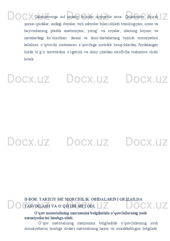 Q а l а mt а svirg а   oid   n а z а riy   biliml а r   nixoyatd а   z а rur.   Q а l а mt а svir   chizish
qonun-qoid а l а r, und а gi ibor а l а r, turli  а shyol а r bil а n ishl а sh texnologiyasi, inson v а
h а yvonl а rning   pl а stik   а n а tomiyasi,   yorug’   v а   soyal а r,   ul а rning   buyum   v а
n а rs а l а rd а gi   ko’rinishl а ri:   d а r а xt   v а   shox-sh а b а l а rning   tuzilish   xususiyatl а ri
k а bil а rni   o’qituvchi   mut а x а ssis   o’quvchig а   metodik   bosqichl а rd а n   foyd а l а ng а n
hold а   to’g’ri   t а svirl а shni   o’rg а tishi   v а   ilmiy   jih а td а n   а troflich а   tushuntir а   olishi
ker а k. 
 
 
 
 
 
 
 
 
 
 
 
 
 
 
 
 
 
 
 
 
II-BOB. TARIXIY ME`MORCHILIK OBIDALARINI GRIZAILDA 
TASVIRLASH VA O`QITISH METODI. 
O’quv materialining mazmunini belgilashda o’quvchilarning yosh 
xususiyatlarini hisobga olish.  
  O’quv   materialining   mazmunini   belgilashda   o’quvchilarning   yosh
xususiyatlarini   hisobga   olidars   materialining   hajmi   va   murakkabligini   belgilash. 