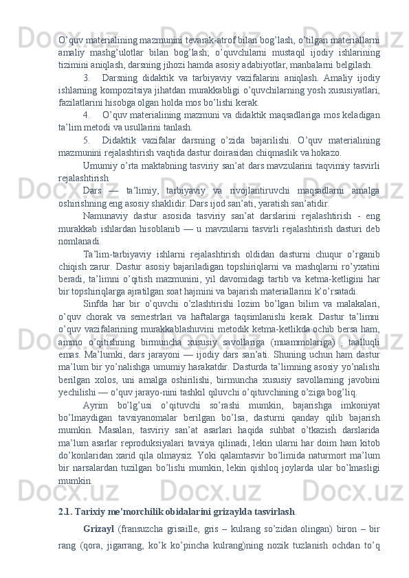 O’quv materialining mazmunini tevarak-atrof bilan bog’lash, o’tilgan materiallarni
amaliy   mashg’ulotlar   bilan   bog’lash;   o’quvchilarni   mustaqil   ijodiy   ishlarining
tizimini aniqlash, darsning jihozi hamda asosiy adabiyotlar, manbalarni belgilash. 
3. Darsning   didaktik   va   tarbiyaviy   vazifalarini   aniqlash.   Amaliy   ijodiy
ishlarning kompozitsiya jihatdan murakkabligi o’quvchilarning yosh xususiyatlari,
fazilatlarini hisobga olgan holda mos bo’lishi kerak. 
4. O’quv materialining mazmuni va didaktik maqsadlariga mos keladigan
ta’lim metodi va usullarini tanlash. 
5. Didaktik   vazifalar   darsning   o’zida   bajarilishi.   O’quv   materialining
mazmunini rejalashtirish vaqtida dastur doirasidan chiqmaslik va hokazo. 
Umumiy o’rta maktabning tasviriy san’at dars mavzularini taqvimiy tasvirli
rejalashtirish 
Dars   —   ta’limiy,   tarbiyaviy   va   rivojlantiruvchi   maqsadlarni   amalga
oshirishning eng asosiy shaklidir. Dars ijod san’ati, yaratish san’atidir. 
Namunaviy   dastur   asosida   tasviriy   san’at   darslarini   rejalashtirish   -   eng
murakkab   ishlardan   hisoblanib   —   u   mavzularni   tasvirli   rejalashtirish   dasturi   deb
nomlanadi. 
Ta’lim-tarbiyaviy   ishlarni   rejalashtirish   oldidan   dasturni   chuqur   o’rganib
chiqish   zarur.   Dastur   asosiy   bajariladigan   topshiriqlarni   va   mashqlarni   ro’yxatini
beradi,   ta’limni   o’qitish   mazmunini,   yil   davomidagi   tartib   va   ketma-ketligini   har
bir topshiriqlarga ajratilgan soat hajmini va bajarish materiallarini k’o’rsatadi. 
Sinfda   har   bir   o’quvchi   o’zlashtirishi   lozim   bo’lgan   bilim   va   malakalari,
o’quv   chorak   va   semestrlari   va   haftalarga   taqsimlanishi   kerak.   Dastur   ta’limni
o’quv vazifalarining murakkablashuvini metodik ketma-ketlikda ochib bersa ham,
ammo   o’qitishning   birmuncha   xususiy   savollariga   (muammolariga)  
;   taalluqli
emas.   Ma’lumki,   dars   jarayoni   —   ijodiy   dars   san’ati.   Shuning   uchun   ham   dastur
ma’lum bir yo’nalishga umumiy harakatdir. Dasturda ta’limning asosiy yo’nalishi
berilgan   xolos,   uni   amalga   oshirilishi,   birmuncha   xususiy   savollarning   javobini
yechilishi — o’quv jarayo-nini tashkil qiluvchi o’qituvchining o’ziga bog’liq. 
Ayrim   bo’lg’usi   o’qituvchi   so’rashi   mumkin,   bajarishga   imkoniyat
bo’lmaydigan   tavsiyanomalar   berilgan   bo’lsa,   dasturni   qanday   qilib   bajarish
mumkin.   Masalan,   tasviriy   san’at   asarlari   haqida   suhbat   o’tkazish   darslarida
ma’lum  asarlar  reproduksiyalari  tavsiya  qilinadi, lekin ularni  har  doim  ham  kitob
do’konlaridan xarid qila olmaysiz. Yoki  qalamtasvir  bo’limida naturmort ma’lum
bir   narsalardan   tuzilgan   bo’lishi   mumkin,   lekin   qishloq   joylarda   ular   bo’lmasligi
mumkin. 
 
2.1. Tarixiy me’morchilik obidalarini grizaylda tasvirlash .  
Grizayl   (fransuzcha   grisaille,   gris   –   kulrang   so’zidan   olingan)   biron   –   bir
rang   (qora,   jigarrang,   ko’k   ko’pincha   kulrang)ning   nozik   tuzlanish   ochdan   to’q 