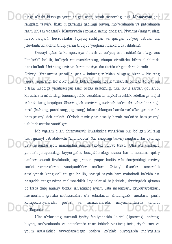 tusga   o’tishi   hisobiga   yaratiladigan   asar;   bezak   rassomligi   turi.   Monoxrom   (bir
rangdagi   tasvir).   Bistr   (jigarrangli   qadimgi   buyoq,   mo’yqalamda   va   patqalamda
rasm ishlash vositasi).  Musavvada  (xomaki rasm) eskizlari.   Nyuans  (rang tusdagi
nozik   farqlar).   lessrovkalar   (quyuq   surtilgan   va   qurigan   bo’yoq   ustidan   uni
jilovlantirish uchun tiniq, yarim tiniq bo’yoqlarni nozik holda ishlatish). 
Grizayl  qalamda kompozisiya  chizish va bo’yoq bilan ishlashda  o’ziga xos
“ko’prik”   bo’lib,   bo’lajak   mutaxasislarning,   chuqur   otroflicha   bilim   olishlarida
osos bo’ladi. Uni rangtasvir va  kompozisiya  darslarida o’rganish muhimdir. 
Grizayl   (fransuzcha   grisaille,   gris   –   kulrang   so’zidan   olingan)   biron   –   bir   rang
(qora,   jigarrang,   ko’k   ko’pincha   kulrang)ning   nozik   tuzlanish   ochdan   to’q   tusga
o’tishi   hisobiga   yaratiladigan   asar;   bezak   rassomligi   turi.   XVII   asrdan   qo’llanib,
klassitsizm uslubidagi binoning ichki bezaklarida haykaltaroshlik releflariga taqlid
sifatida keng tarqalgan. Shuningdek tasvirning burtmali ko’rinishi uchun bir rangli
emal  (kulrang, pushtirang, jigarrang)  bilan ishlangan  hamda zarhallangan rasmlar
ham   grizayl   deb   ataladi.   O’zbek   tasviriy   va   amaliy   bezak   san’atida   ham   grizayl
uslubida asarlar yaratilgan. 
Mo’yqalam   bilan   chizmatasvir   ishlashning   turlaridan   biri   bo’lgan   kulrang
tusli grizayl deb ataluvchi “monoxrom” (bir rangdagi tasvir) rangtasvirlar qadimgi
usta   rassomlar   ijodi   namunalari   orasida   tez-tez   uchrab   turadi.   Ular   o’z   asarlarini
yaratish   jarayonidagi   tayyorgarlik   bosqichlaridagi   ushbu   har   tomonlama   qulay
usuldan   unumli   foydalanib,   tugal,   puxta,   yuqori   badiiy   sifat   darajasidagi   tasviriy
san’at   namunalarini   yaratganliklari   ma’lum.   Grizayl   ilgarilari   rassomlik
amaliyotida   keng   qo’llanilgan   bo’lib,   hozirgi   paytda   ham   mahobatli   ba’zida   esa
dastgohli   rangtasvirda   me’morchilik   loyihalarini   bajarishda,   shuningdek   qisman
bo’lsada   xalq   amaliy   bezak   san’atining   ayrim   usta   rassomlari,   xaykaltaroshlari,
me’morlari,   grafika   mutaxasislari   o’z   eskizlarida   shuningdek,   muxtasar   janrli
kompozitsiyalarida,   portret   va   manzaralarida,   natyurmortlarida   unumli
qo’llaganlar.  
Ular   o’zlarining   samarali   ijodiy   faoliyatlarida   “bistr”   (jigarrangli   qadimgi
buyoq,   mo’yqalamda   va   patqalamda   rasm   ishlash   vositasi)   tush,   siyoh,   suv   va
yelim   aralashtirib   tayyorlanadigan   boshqa   ko’plab   buyoqlarda   mo’yqalam 