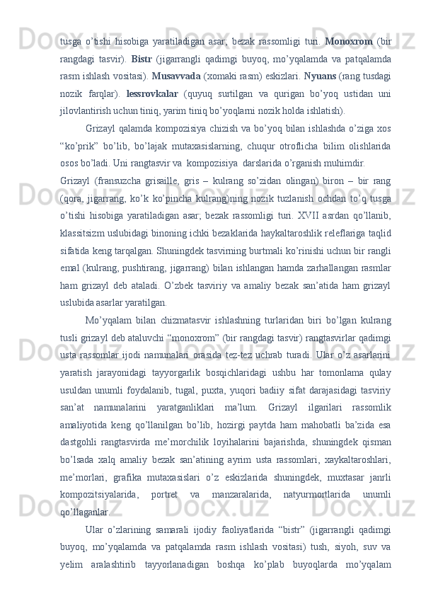 tusga   o’tishi   hisobiga   yaratiladigan   asar;   bezak   rassomligi   turi.   Monoxrom   (bir
rangdagi   tasvir).   Bistr   (jigarrangli   qadimgi   buyoq,   mo’yqalamda   va   patqalamda
rasm ishlash vositasi).  Musavvada  (xomaki rasm) eskizlari.   Nyuans  (rang tusdagi
nozik   farqlar).   lessrovkalar   (quyuq   surtilgan   va   qurigan   bo’yoq   ustidan   uni
jilovlantirish uchun tiniq, yarim tiniq bo’yoqlarni nozik holda ishlatish). 
Grizayl  qalamda kompozisiya  chizish va bo’yoq bilan ishlashda  o’ziga xos
“ko’prik”   bo’lib,   bo’lajak   mutaxasislarning,   chuqur   otroflicha   bilim   olishlarida
osos bo’ladi. Uni rangtasvir va  kompozisiya  darslarida o’rganish muhimdir. 
Grizayl   (fransuzcha   grisaille,   gris   –   kulrang   so’zidan   olingan)   biron   –   bir   rang
(qora,   jigarrang,   ko’k   ko’pincha   kulrang)ning   nozik   tuzlanish   ochdan   to’q   tusga
o’tishi   hisobiga   yaratiladigan   asar;   bezak   rassomligi   turi.   XVII   asrdan   qo’llanib,
klassitsizm uslubidagi binoning ichki bezaklarida haykaltaroshlik releflariga taqlid
sifatida keng tarqalgan. Shuningdek tasvirning burtmali ko’rinishi uchun bir rangli
emal  (kulrang, pushtirang, jigarrang)  bilan ishlangan  hamda zarhallangan rasmlar
ham   grizayl   deb   ataladi.   O’zbek   tasviriy   va   amaliy   bezak   san’atida   ham   grizayl
uslubida asarlar yaratilgan. 
Mo’yqalam   bilan   chizmatasvir   ishlashning   turlaridan   biri   bo’lgan   kulrang
tusli grizayl deb ataluvchi “monoxrom” (bir rangdagi tasvir) rangtasvirlar qadimgi
usta   rassomlar   ijodi   namunalari   orasida   tez-tez   uchrab   turadi.   Ular   o’z   asarlarini
yaratish   jarayonidagi   tayyorgarlik   bosqichlaridagi   ushbu   har   tomonlama   qulay
usuldan   unumli   foydalanib,   tugal,   puxta,   yuqori   badiiy   sifat   darajasidagi   tasviriy
san’at   namunalarini   yaratganliklari   ma’lum.   Grizayl   ilgarilari   rassomlik
amaliyotida   keng   qo’llanilgan   bo’lib,   hozirgi   paytda   ham   mahobatli   ba’zida   esa
dastgohli   rangtasvirda   me’morchilik   loyihalarini   bajarishda,   shuningdek   qisman
bo’lsada   xalq   amaliy   bezak   san’atining   ayrim   usta   rassomlari,   xaykaltaroshlari,
me’morlari,   grafika   mutaxasislari   o’z   eskizlarida   shuningdek,   muxtasar   janrli
kompozitsiyalarida,   portret   va   manzaralarida,   natyurmortlarida   unumli
qo’llaganlar.  
Ular   o’zlarining   samarali   ijodiy   faoliyatlarida   “bistr”   (jigarrangli   qadimgi
buyoq,   mo’yqalamda   va   patqalamda   rasm   ishlash   vositasi)   tush,   siyoh,   suv   va
yelim   aralashtirib   tayyorlanadigan   boshqa   ko’plab   buyoqlarda   mo’yqalam