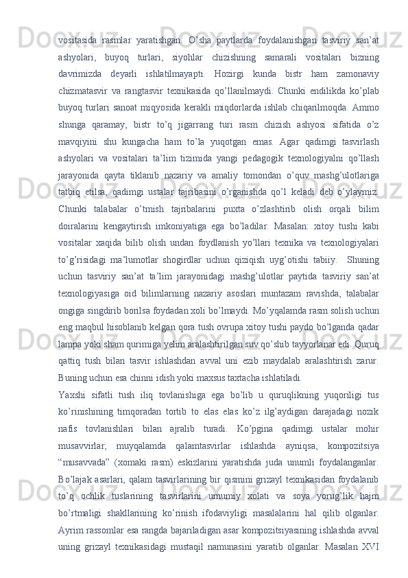 vositasida   rasmlar   yaratishgan.   O’sha   paytlarda   foydalanishgan   tasviriy   san’at
ashyolari,   buyoq   turlari,   siyohlar   chizishning   samarali   vositalari   bizning
davrimizda   deyarli   ishlatilmayapti.   Hozirgi   kunda   bistr   ham   zamonaviy
chizmatasvir   va   rangtasvir   texnikasida   qo’llanilmaydi.   Chunki   endilikda   ko’plab
buyoq  turlari   sanoat   miqyosida   kerakli   miqdorlarda   ishlab   chiqarilmoqda.  Ammo
shunga   qaramay,   bistr   to’q   jigarrang   turi   rasm   chizish   ashyosi   sifatida   o’z
mavqiyini   shu   kungacha   ham   to’la   yuqotgan   emas.   Agar   qadimgi   tasvirlash
ashyolari   va   vositalari   ta’lim   tizimida   yangi   pedagogik   texnologiyalni   qo’llash
jarayonida   qayta   tiklanib   nazariy   va   amaliy   tomondan   o’quv   mashg’ulotlariga
tatbiq   etilsa,   qadimgi   ustalar   tajribasini   o’rganishda   qo’l   keladi   deb   o’ylaymiz.
Chunki   talabalar   o’tmish   tajribalarini   puxta   o’zlashtirib   olish   orqali   bilim
doiralarini   kengaytirish   imkoniyatiga   ega   bo’ladilar.   Masalan:   xitoy   tushi   kabi
vositalar   xaqida   bilib   olish   undan   foydlanish   yo’llari   texnika   va   texnologiyalari
to’g’risidagi   ma’lumotlar   shogirdlar   uchun   qiziqish   uyg’otishi   tabiiy.     Shuning
uchun   tasviriy   san’at   ta’lim   jarayonidagi   mashg’ulotlar   paytida   tasviriy   san’at
texnologiyasiga   oid   bilimlarning   nazariy   asoslari   muntazam   ravishda,   talabalar
ongiga singdirib borilsa foydadan xoli bo’lmaydi. Mo’yqalamda rasm solish uchun
eng maqbul hisoblanib kelgan qora tush ovrupa xitoy tushi paydo bo’lganda qadar
lampa yoki sham qurimiga yelim aralashtirilgan suv qo’shib tayyorlanar edi. Quruq
qattiq   tush   bilan   tasvir   ishlashdan   avval   uni   ezib   maydalab   aralashtirish   zarur.
Buning uchun esa chinni idish yoki maxsus taxtacha ishlatiladi. 
Yaxshi   sifatli   tush   iliq   tovlanishiga   ega   bo’lib   u   quruqlikning   yuqoriligi   tus
ko’rinishining   timqoradan   tortib   to   elas   elas   ko’z   ilg’aydigan   darajadagi   nozik
nafis   tovlanishlari   bilan   ajralib   turadi.   Ko’pgina   qadimgi   ustalar   mohir
musavvirlar,   muyqalamda   qalamtasvirlar   ishlashda   ayniqsa,   kompozitsiya
“musavvada”   (xomaki   rasm)   eskizlarini   yaratishda   juda   unumli   foydalanganlar.
Bo’lajak asarlari, qalam  tasvirlarining bir  qismini grizayl  texnikasidan foydalanib
to’q   ochlik   tuslarining   tasvirlarini   umumiy   xolati   va   soya   yorug’lik   hajm
bo’rtmaligi   shakllarining   ko’rinish   ifodaviyligi   masalalarini   hal   qilib   olganlar.
Ayrim rassomlar esa rangda bajariladigan asar kompozitsiyasining ishlashda avval
uning   grizayl   texnikasidagi   mustaqil   namunasini   yaratib   olganlar.   Masalan   XVI 