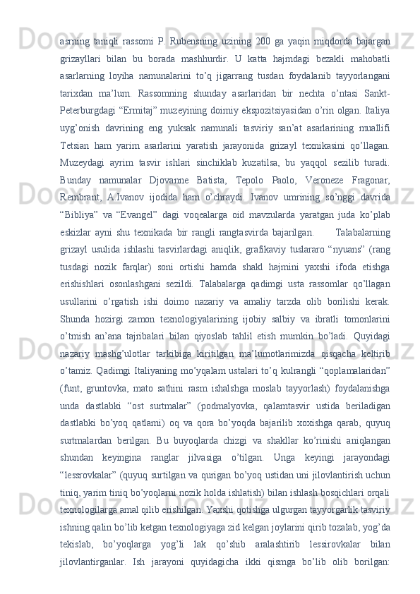 asrning   taniqli   rassomi   P.   Rubensning   uzining   200   ga   yaqin   miqdorda   bajargan
grizayllari   bilan   bu   borada   mashhurdir.   U   katta   hajmdagi   bezakli   mahobatli
asarlarning   loyiha   namunalarini   to’q   jigarrang   tusdan   foydalanib   tayyorlangani
tarixdan   ma’lum.   Rassomning   shunday   asarlaridan   bir   nechta   o’ntasi   Sankt-
Peterburgdagi “Ermitaj” muzeyining doimiy ekspozitsiyasidan o’rin olgan. Italiya
uyg’onish   davrining   eng   yuksak   namunali   tasviriy   san’at   asarlarining   muallifi
Tetsian   ham   yarim   asarlarini   yaratish   jarayonida   grizayl   texnikasini   qo’llagan.
Muzeydagi   ayrim   tasvir   ishlari   sinchiklab   kuzatilsa,   bu   yaqqol   sezilib   turadi.
Bunday   namunalar   Djovanne   Batista,   Tepolo   Paolo,   Veroneze   Fragonar,
Rembrant,   A.Ivanov   ijodida   ham   o’chraydi.   Ivanov   umrining   so’nggi   davrida
“Bibliya”   va   “Evangel”   dagi   voqealarga   oid   mavzularda   yaratgan   juda   ko’plab
eskizlar   ayni   shu   texnikada   bir   rangli   rangtasvirda   bajarilgan.           Talabalarning
grizayl   usulida   ishlashi   tasvirlardagi   aniqlik,   grafikaviy   tuslararo   “nyuans”   (rang
tusdagi   nozik   farqlar)   soni   ortishi   hamda   shakl   hajmini   yaxshi   ifoda   etishga
erishishlari   osonlashgani   sezildi.   Talabalarga   qadimgi   usta   rassomlar   qo’llagan
usullarini   o’rgatish   ishi   doimo   nazariy   va   amaliy   tarzda   olib   borilishi   kerak.
Shunda   hozirgi   zamon   texnologiyalarining   ijobiy   salbiy   va   ibratli   tomonlarini
o’tmish   an’ana   tajribalari   bilan   qiyoslab   tahlil   etish   mumkin   bo’ladi.   Quyidagi
nazariy   mashg’ulotlar   tarkibiga   kiritilgan   ma’lumotlarimizda   qisqacha   keltirib
o’tamiz. Qadimgi  Italiyaning mo’yqalam  ustalari  to’q kulrangli  “qoplamalaridan”
(funt,   gruntovka,   mato   sathini   rasm   ishalshga   moslab   tayyorlash)   foydalanishga
unda   dastlabki   “ost   surtmalar”   (podmalyovka,   qalamtasvir   ustida   beriladigan
dastlabki   bo’yoq   qatlami)   oq   va   qora   bo’yoqda   bajarilib   xoxishga   qarab,   quyuq
surtmalardan   berilgan.   Bu   buyoqlarda   chizgi   va   shakllar   ko’rinishi   aniqlangan
shundan   keyingina   ranglar   jilvasiga   o’tilgan.   Unga   keyingi   jarayondagi
“lessrovkalar” (quyuq surtilgan va qurigan bo’yoq ustidan uni jilovlantirish uchun
tiniq, yarim tiniq bo’yoqlarni nozik holda ishlatish) bilan ishlash bosqichlari orqali
texnologilarga amal qilib erishilgan. Yaxshi qotishga ulgurgan tayyorgarlik tasviriy
ishning qalin bo’lib ketgan texnologiyaga zid kelgan joylarini qirib tozalab, yog’da
tekislab,   bo’yoqlarga   yog’li   lak   qo’shib   aralashtirib   lessirovkalar   bilan
jilovlantirganlar.   Ish   jarayoni   quyidagicha   ikki   qismga   bo’lib   olib   borilgan: 