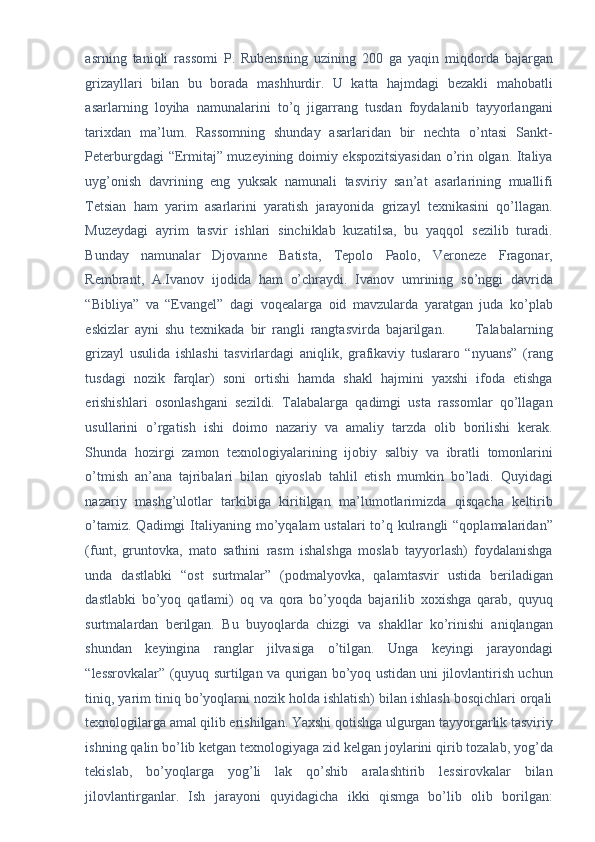 asrning   taniqli   rassomi   P.   Rubensning   uzining   200   ga   yaqin   miqdorda   bajargan
grizayllari   bilan   bu   borada   mashhurdir.   U   katta   hajmdagi   bezakli   mahobatli
asarlarning   loyiha   namunalarini   to’q   jigarrang   tusdan   foydalanib   tayyorlangani
tarixdan   ma’lum.   Rassomning   shunday   asarlaridan   bir   nechta   o’ntasi   Sankt-
Peterburgdagi “Ermitaj” muzeyining doimiy ekspozitsiyasidan o’rin olgan. Italiya
uyg’onish   davrining   eng   yuksak   namunali   tasviriy   san’at   asarlarining   muallifi
Tetsian   ham   yarim   asarlarini   yaratish   jarayonida   grizayl   texnikasini   qo’llagan.
Muzeydagi   ayrim   tasvir   ishlari   sinchiklab   kuzatilsa,   bu   yaqqol   sezilib   turadi.
Bunday   namunalar   Djovanne   Batista,   Tepolo   Paolo,   Veroneze   Fragonar,
Rembrant,   A.Ivanov   ijodida   ham   o’chraydi.   Ivanov   umrining   so’nggi   davrida
“Bibliya”   va   “Evangel”   dagi   voqealarga   oid   mavzularda   yaratgan   juda   ko’plab
eskizlar   ayni   shu   texnikada   bir   rangli   rangtasvirda   bajarilgan.           Talabalarning
grizayl   usulida   ishlashi   tasvirlardagi   aniqlik,   grafikaviy   tuslararo   “nyuans”   (rang
tusdagi   nozik   farqlar)   soni   ortishi   hamda   shakl   hajmini   yaxshi   ifoda   etishga
erishishlari   osonlashgani   sezildi.   Talabalarga   qadimgi   usta   rassomlar   qo’llagan
usullarini   o’rgatish   ishi   doimo   nazariy   va   amaliy   tarzda   olib   borilishi   kerak.
Shunda   hozirgi   zamon   texnologiyalarining   ijobiy   salbiy   va   ibratli   tomonlarini
o’tmish   an’ana   tajribalari   bilan   qiyoslab   tahlil   etish   mumkin   bo’ladi.   Quyidagi
nazariy   mashg’ulotlar   tarkibiga   kiritilgan   ma’lumotlarimizda   qisqacha   keltirib
o’tamiz. Qadimgi  Italiyaning mo’yqalam  ustalari  to’q kulrangli  “qoplamalaridan”
(funt,   gruntovka,   mato   sathini   rasm   ishalshga   moslab   tayyorlash)   foydalanishga
unda   dastlabki   “ost   surtmalar”   (podmalyovka,   qalamtasvir   ustida   beriladigan
dastlabki   bo’yoq   qatlami)   oq   va   qora   bo’yoqda   bajarilib   xoxishga   qarab,   quyuq
surtmalardan   berilgan.   Bu   buyoqlarda   chizgi   va   shakllar   ko’rinishi   aniqlangan
shundan   keyingina   ranglar   jilvasiga   o’tilgan.   Unga   keyingi   jarayondagi
“lessrovkalar” (quyuq surtilgan va qurigan bo’yoq ustidan uni jilovlantirish uchun
tiniq, yarim tiniq bo’yoqlarni nozik holda ishlatish) bilan ishlash bosqichlari orqali
texnologilarga amal qilib erishilgan. Yaxshi qotishga ulgurgan tayyorgarlik tasviriy
ishning qalin bo’lib ketgan texnologiyaga zid kelgan joylarini qirib tozalab, yog’da
tekislab,   bo’yoqlarga   yog’li   lak   qo’shib   aralashtirib   lessirovkalar   bilan
jilovlantirganlar.   Ish   jarayoni   quyidagicha   ikki   qismga   bo’lib   olib   borilgan:
