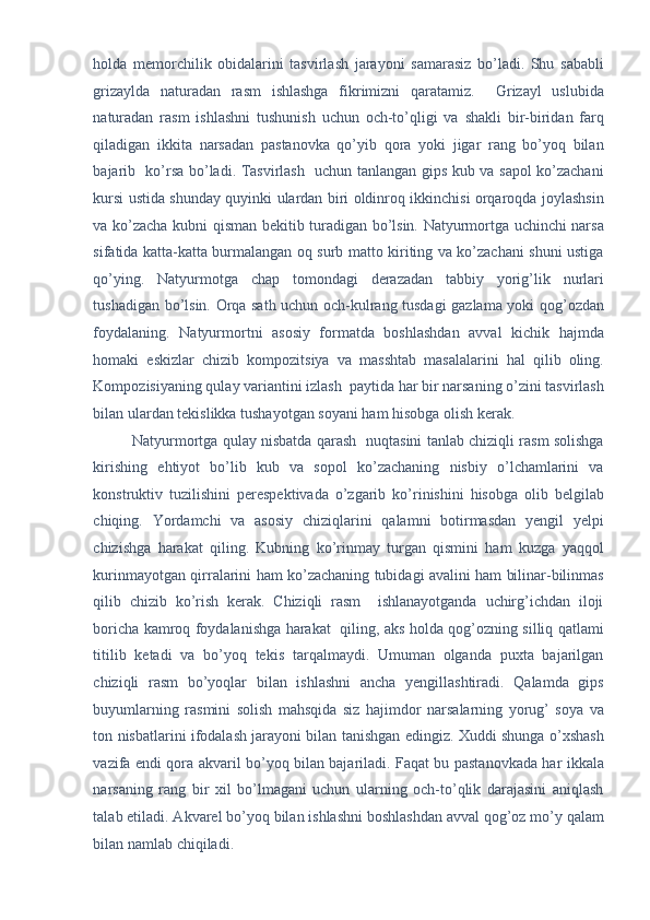 holda   memorchilik   obidalarini   tasvirlash   jarayoni   samarasiz   bo’ladi.   Shu   sababli
grizaylda   naturadan   rasm   ishlashga   fikrimizni   qaratamiz.     Grizayl   uslubida
naturadan   rasm   ishlashni   tushunish   uchun   och-to’qligi   va   shakli   bir-biridan   farq
qiladigan   ikkita   narsadan   pastanovka   qo’yib   qora   yoki   jigar   rang   bo’yoq   bilan
bajarib   ko’rsa bo’ladi. Tasvirlash   uchun tanlangan gips kub va sapol ko’zachani
kursi ustida shunday quyinki ulardan biri oldinroq ikkinchisi orqaroqda joylashsin
va ko’zacha kubni qisman bekitib turadigan bo’lsin. Natyurmortga uchinchi narsa
sifatida katta-katta burmalangan oq surb matto kiriting va ko’zachani shuni ustiga
qo’ying.   Natyurmotga   chap   tomondagi   derazadan   tabbiy   yorig’lik   nurlari
tushadigan bo’lsin. Orqa sath uchun och-kulrang tusdagi gazlama yoki qog’ozdan
foydalaning.   Natyurmortni   asosiy   formatda   boshlashdan   avval   kichik   hajmda
homaki   eskizlar   chizib   kompozitsiya   va   masshtab   masalalarini   hal   qilib   oling.
Kompozisiyaning qulay variantini izlash  paytida har bir narsaning o’zini tasvirlash
bilan ulardan tekislikka tushayotgan soyani ham hisobga olish kerak.  
Natyurmortga qulay nisbatda qarash   nuqtasini tanlab chiziqli rasm solishga
kirishing   ehtiyot   bo’lib   kub   va   sopol   ko’zachaning   nisbiy   o’lchamlarini   va
konstruktiv   tuzilishini   perespektivada   o’zgarib   ko’rinishini   hisobga   olib   belgilab
chiqing.   Yordamchi   va   asosiy   chiziqlarini   qalamni   botirmasdan   yengil   yelpi
chizishga   harakat   qiling.   Kubning   ko’rinmay   turgan   qismini   ham   kuzga   yaqqol
kurinmayotgan qirralarini ham ko’zachaning tubidagi avalini ham bilinar-bilinmas
qilib   chizib   ko’rish   kerak.   Chiziqli   rasm     ishlanayotganda   uchirg’ichdan   iloji
boricha kamroq foydalanishga harakat   qiling, aks holda qog’ozning silliq qatlami
titilib   ketadi   va   bo’yoq   tekis   tarqalmaydi.   Umuman   olganda   puxta   bajarilgan
chiziqli   rasm   bo’yoqlar   bilan   ishlashni   ancha   yengillashtiradi.   Qalamda   gips
buyumlarning   rasmini   solish   mahsqida   siz   hajimdor   narsalarning   yorug’   soya   va
ton nisbatlarini ifodalash jarayoni bilan tanishgan edingiz. Xuddi shunga o’xshash
vazifa endi qora akvaril bo’yoq bilan bajariladi. Faqat bu pastanovkada har ikkala
narsaning   rang   bir   xil   bo’lmagani   uchun   ularning   och-to’qlik   darajasini   aniqlash
talab etiladi. Akvarel bo’yoq bilan ishlashni boshlashdan avval qog’oz mo’y qalam
bilan namlab chiqiladi.  