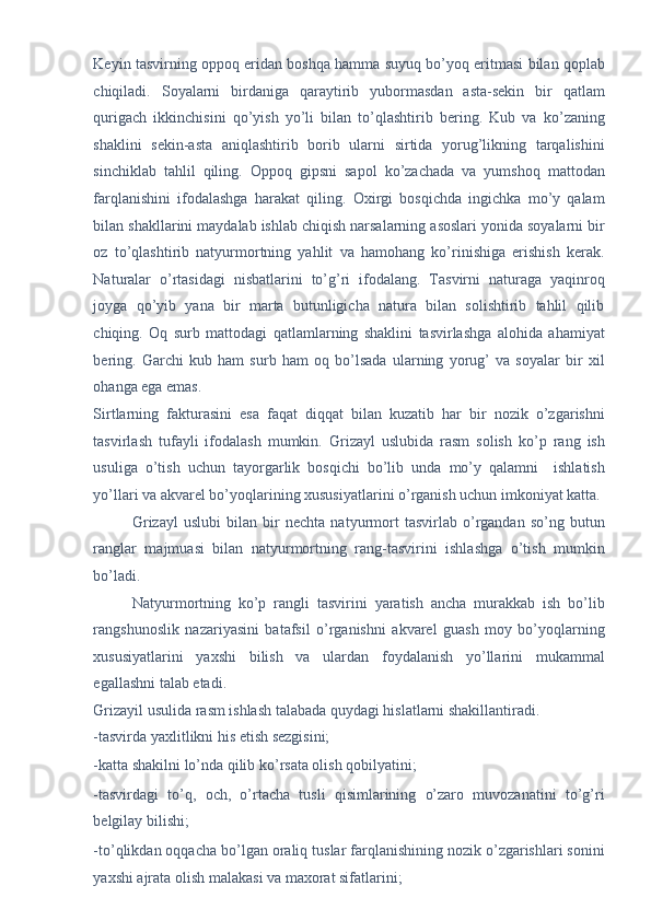 Keyin tasvirning oppoq eridan boshqa hamma suyuq bo’yoq eritmasi bilan qoplab
chiqiladi.   Soyalarni   birdaniga   qaraytirib   yubormasdan   asta-sekin   bir   qatlam
qurigach   ikkinchisini   qo’yish   yo’li   bilan   to’qlashtirib   bering.   Kub   va   ko’zaning
shaklini   sekin-asta   aniqlashtirib   borib   ularni   sirtida   yorug’likning   tarqalishini
sinchiklab   tahlil   qiling.   Oppoq   gipsni   sapol   ko’zachada   va   yumshoq   mattodan
farqlanishini   ifodalashga   harakat   qiling.   Oxirgi   bosqichda   ingichka   mo’y   qalam
bilan shakllarini maydalab ishlab chiqish narsalarning asoslari yonida soyalarni bir
oz   to’qlashtirib   natyurmortning   yahlit   va   hamohang   ko’rinishiga   erishish   kerak.
Naturalar   o’rtasidagi   nisbatlarini   to’g’ri   ifodalang.   Tasvirni   naturaga   yaqinroq
joyga   qo’yib   yana   bir   marta   butunligicha   natura   bilan   solishtirib   tahlil   qilib
chiqing.   Oq   surb   mattodagi   qatlamlarning   shaklini   tasvirlashga   alohida   ahamiyat
bering.   Garchi   kub   ham   surb   ham   oq   bo’lsada   ularning   yorug’   va   soyalar   bir   xil
ohanga ega emas. 
Sirtlarning   fakturasini   esa   faqat   diqqat   bilan   kuzatib   har   bir   nozik   o’zgarishni
tasvirlash   tufayli   ifodalash   mumkin.   Grizayl   uslubida   rasm   solish   ko’p   rang   ish
usuliga   o’tish   uchun   tayorgarlik   bosqichi   bo’lib   unda   mo’y   qalamni     ishlatish
yo’llari va akvarel bo’yoqlarining xususiyatlarini o’rganish uchun imkoniyat katta.
Grizayl   uslubi   bilan   bir   nechta   natyurmort   tasvirlab   o’rgandan   so’ng   butun
ranglar   majmuasi   bilan   natyurmortning   rang-tasvirini   ishlashga   o’tish   mumkin
bo’ladi. 
Natyurmortning   ko’p   rangli   tasvirini   yaratish   ancha   murakkab   ish   bo’lib
rangshunoslik   nazariyasini   batafsil   o’rganishni   akvarel   guash   moy   bo’yoqlarning
xususiyatlarini   yaxshi   bilish   va   ulardan   foydalanish   yo’llarini   mukammal
egallashni talab etadi.  
Grizayil usulida rasm ishlash talabada quydagi hislatlarni shakillantiradi.  
-tasvirda yaxlitlikni his etish sezgisini; 
-katta shakilni lo’nda qilib ko’rsata olish qobilyatini; 
-tasvirdagi   to’q,   och,   o’rtacha   tusli   qisimlarining   o’zaro   muvozanatini   to’g’ri
belgilay bilishi; 
-to’qlikdan oqqacha bo’lgan oraliq tuslar farqlanishining nozik o’zgarishlari sonini
yaxshi ajrata olish malakasi va maxorat sifatlarini;  