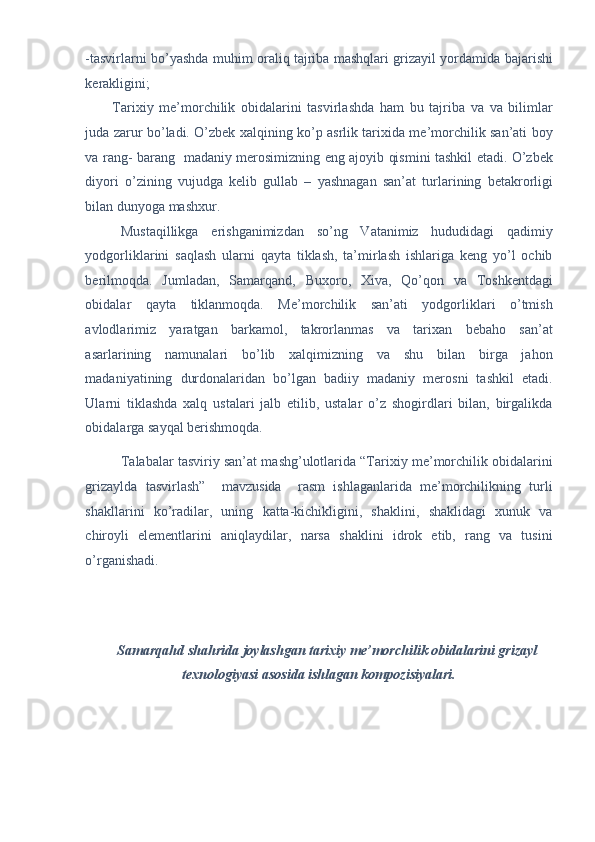 -tasvirlarni bo’yashda muhim oraliq tajriba mashqlari grizayil yordamida bajarishi
kerakligini; 
Tarixiy   me’morchilik   obidalarini   tasvirlashda   ham   bu   tajriba   va   va   bilimlar
juda zarur bo’ladi. O’zbek xalqining ko’p asrlik tarixida me’morchilik san’ati boy
va rang- barang   madaniy merosimizning eng ajoyib qismini tashkil etadi. O’zbek
diyori   o’zining   vujudga   kelib   gullab   –   yashnagan   san’at   turlarining   betakrorligi
bilan dunyoga mashxur. 
Mustaqillikga   erishganimizdan   so’ng   Vatanimiz   hududidagi   qadimiy
yodgorliklarini   saqlash   ularni   qayta   tiklash,   ta’mirlash   ishlariga   keng   yo’l   ochib
berilmoqda.   Jumladan,   Samarqand,   Buxoro,   Xiva,   Qo’qon   va   Toshkentdagi
obidalar   qayta   tiklanmoqda.   Me’morchilik   san’ati   yodgorliklari   o’tmish
avlodlarimiz   yaratgan   barkamol,   takrorlanmas   va   tarixan   bebaho   san’at
asarlarining   namunalari   bo’lib   xalqimizning   va   shu   bilan   birga   jahon
madaniyatining   durdonalaridan   bo’lgan   badiiy   madaniy   merosni   tashkil   etadi.
Ularni   tiklashda   xalq   ustalari   jalb   etilib,   ustalar   o’z   shogirdlari   bilan,   birgalikda
obidalarga sayqal berishmoqda.   
Talabalar tasviriy san’at mashg’ulotlarida “Tarixiy me’morchilik obidalarini
grizaylda   tasvirlash”     mavzusida     rasm   ishlaganlarida   me’morchilikning   turli
shakllarini   ko’radilar,   uning   katta-kichikligini,   shaklini,   shaklidagi   xunuk   va
chiroyli   elementlarini   aniqlaydilar,   narsa   shaklini   idrok   etib,   rang   va   tusini
o’rganishadi. 
 
 
 
Samarqahd shahrida joylashgan tarixiy me’morchilik obidalarini grizayl 
texnologiyasi asosida ishlagan kompozisiyalari.  