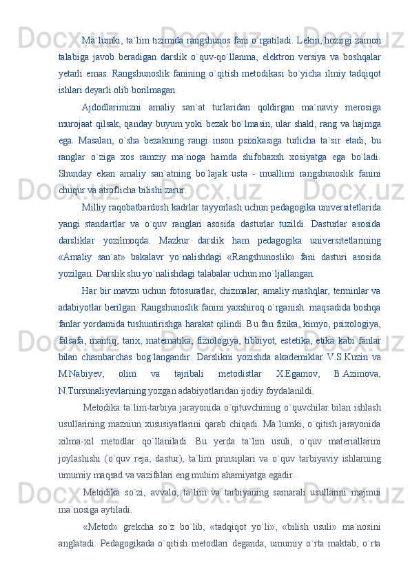 Ma`lumki, ta`lim tizimida rangshunos fani o`rgatiladi. Lekin, hozirgi zamon
talabiga   javob   beradigan   darslik   o`quv-qo`llanma,   elektron   versiya   va   boshqalar
yetarli   emas.   Rangshunoslik   fanining   o`qitish   metodikasi   bo`yicha   ilmiy   tadqiqot
ishlari deyarli olib borilmagan. 
Ajdodlarimizni   amaliy   san`at   turlaridan   qoldirgan   ma`naviy   merosiga
murojaat qilsak, qanday buyum yoki bezak bo`lmasin, ular shakl, rang va hajmga
ega.   Masalan,   o`sha   bezakning   rangi   inson   psixikasiga   turlicha   ta`sir   etadi,   bu
ranglar   o`ziga   xos   ramziy   ma`noga   hamda   shifobaxsh   xosiyatga   ega   bo`ladi.
Shunday   ekan   amaliy   san`atning   bo`lajak   usta   -   muallimi   rangshunoslik   fanini
chuqur va atroflicha bilishi zarur. 
Milliy raqobatbardosh kadrlar tayyorlash uchun pedagogika universitetlarida
yangi   standartlar   va   o`quv   ranglari   asosida   dasturlar   tuzildi.   Dasturlar   asosida
darsliklar   yozilmoqda.   Mazkur   darslik   ham   pedagogika   universitetlarining
«Amaliy   san`at»   bakalavr   yo`nalishdagi   «Rangshunoslik»   fani   dasturi   asosida
yozilgan. Darslik shu yo`nalishdagi talabalar uchun mo`ljallangan. 
Har bir mavzu uchun fotosuratlar, chizmalar, amaliy mashqlar, terminlar va
adabiyotlar berilgan. Rangshunoslik fanini yaxshiroq o`rganish  maqsadida boshqa
fanlar yordamida tushuntirishga harakat qilindi. Bu fan fizika, kimyo, psixologiya,
falsafa,   mantiq,   tarix,   matematika,   fiziologiya,   tibbiyot,   estetika,   etika   kabi   fanlar
bilan   chambarchas   bog`langandir.   Darslikni   yozishda   akademiklar   V.S.Kuzin   va
M.Nabiyev,   olim   va   tajribali   metodistlar   X.Egamov,   B.Azimova,
N.Tursunaliyevlarning  yozgan adabiyotlaridan ijodiy foydalanildi. 
Metodika ta`lim-tarbiya jarayonida o`qituvchining o`quvchilar bilan ishlash
usullarining mazniun xususiyatlarini qarab chiqadi. Ma`lumki, o`qitish jarayonida
xilma-xil   metodlar   qo`llaniladi.   Bu   yerda   ta`lim   usuli,   o`quv   materiallarini
joylashishi   (o`quv   reja,   dastur),   ta`lim   prinsiplari   va   o`quv   tarbiyaviy   ishlarning
umumiy maqsad va vazifalari eng muhim ahamiyatga egadir. 
Metodika   so`zi,   avvalo,   ta`lim   va   tarbiyaning   samarali   usullarini   majmui
ma`nosiga aytiladi. 
«Metod»   grekcha   so`z   bo`lib,   «tadqiqot   yo`li»,   «bilish   usuli»   ma`nosini
anglatadi.   Pedagogikada   o`qitish   metodlari   deganda,   umumiy   o`rta   maktab,   o`rta 