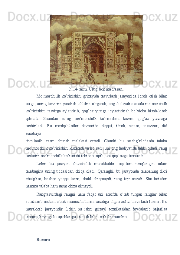  
2.1.4-rasm. Ulug’bek madrasasi. 
Me’morchilik   ko’rinishini   grizaylda   tasvirlash   jarayonida   idrok   etish   bilan
birga, uning tasvirini yaratish tahlilini o’rganib, ong faoliyati asosida me’morchilk
ko’rinishini   tasvirga   aylantirib,   qog’oz   yuziga   joylashtirish   bo’yicha   hisob-kitob
qilinadi.   Shundan   so’ng   me’morchilk   ko’rinishini   tasviri   qog’az   yuzasiga
tushiriladi.   Bu   mashg’ulotlar   davomida   diqqat,   idrok,   xotira,   tasavvur,   did
emotsiya 
rivojlanib,   rasm   chizish   malakasi   ortadi.   Chunki   bu   mashg’ulotlarda   talaba
me’morchilk ko’rinishini kuzatadi va ko’radi, uni ong faoliyatida tahlil qiladi, rang
tuslarini me’morchilk ko’rinishi ichidan topib, uni qog’ozga tushiradi. 
Lekin   bu   jarayon   shunchalik   murakkabki,   sog’lom   rivojlangan   odam
talabagina   uning   uddasidan   chiqa   oladi.   Qarangki,   bu   jarayonda   talabaning   fikri
chalg’isa,   boshqa   yoqqa   ketsa,   shakl   chiqmaydi,   rang   topilmaydi.   Shu   boisdan
hamma talaba ham rasm chiza olmaydi.  
Rangtasvirdagi   rangni   ham   faqat   uni   atrofda   o’rab   turgan   ranglar   bilan
solishtirib mutanosiblik munosabatlarini xisobga olgan xolda tasvirlash lozim . Bu
murakkab   jarayondir.   Lekin   bu   ishni   grizayl   texnikasidan   foydalanib   bajarilsa
ishning keyingi bosqichlariga asonlik bilan erilishi mumkin. 
 
 
Buxoro  