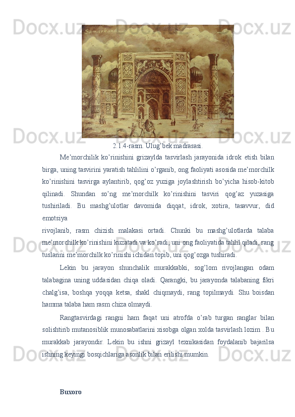 2.1.4-rasm. Ulug’bek madrasasi. 
Me’morchilik   ko’rinishini   grizaylda   tasvirlash   jarayonida   idrok   etish   bilan
birga, uning tasvirini yaratish tahlilini o’rganib, ong faoliyati asosida me’morchilk
ko’rinishini   tasvirga   aylantirib,   qog’oz   yuziga   joylashtirish   bo’yicha   hisob-kitob
qilinadi.   Shundan   so’ng   me’morchilk   ko’rinishini   tasviri   qog’az   yuzasiga
tushiriladi.   Bu   mashg’ulotlar   davomida   diqqat,   idrok,   xotira,   tasavvur,   did
emotsiya 
rivojlanib,   rasm   chizish   malakasi   ortadi.   Chunki   bu   mashg’ulotlarda   talaba
me’morchilk ko’rinishini kuzatadi va ko’radi, uni ong faoliyatida tahlil qiladi, rang
tuslarini me’morchilk ko’rinishi ichidan topib, uni qog’ozga tushiradi. 
Lekin   bu   jarayon   shunchalik   murakkabki,   sog’lom   rivojlangan   odam
talabagina   uning   uddasidan   chiqa   oladi.   Qarangki,   bu   jarayonda   talabaning   fikri
chalg’isa,   boshqa   yoqqa   ketsa,   shakl   chiqmaydi,   rang   topilmaydi.   Shu   boisdan
hamma talaba ham rasm chiza olmaydi.  
Rangtasvirdagi   rangni   ham   faqat   uni   atrofda   o’rab   turgan   ranglar   bilan
solishtirib mutanosiblik munosabatlarini xisobga olgan xolda tasvirlash lozim . Bu
murakkab   jarayondir.   Lekin   bu   ishni   grizayl   texnikasidan   foydalanib   bajarilsa
ishning keyingi bosqichlariga asonlik bilan erilishi mumkin. 
 
 
Buxoro