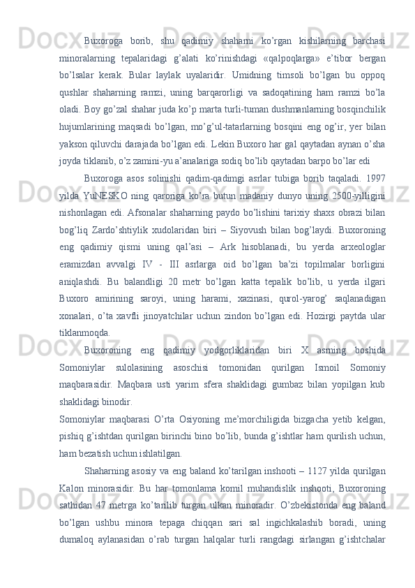 Buxoroga   borib,   shu   qadimiy   shaharni   ko’rgan   kishilarning   barchasi
minoralarning   tepalaridagi   g’alati   ko’rinishdagi   «qalpoqlarga»   e’tibor   bergan
bo’lsalar   kerak.   Bular   laylak   uyalaridir.   Umidning   timsoli   bo’lgan   bu   oppoq
qushlar   shaharning   ramzi,   uning   barqarorligi   va   sadoqatining   ham   ramzi   bo’la
oladi. Boy go’zal shahar juda ko’p marta turli-tuman dushmanlarning bosqinchilik
hujumlarining   maqsadi   bo’lgan,   mo’g’ul-tatarlarning   bosqini   eng   og’ir,   yer   bilan
yakson qiluvchi darajada bo’lgan edi. Lekin Buxoro har gal qaytadan aynan o’sha
joyda tiklanib, o’z zamini-yu a’analariga sodiq bo’lib qaytadan barpo bo’lar edi 
Buxoroga   asos   solinishi   qadim-qadimgi   asrlar   tubiga   borib   taqaladi.   1997
yilda   YuNESKO   ning   qaroriga   ko’ra   butun   madaniy   dunyo   uning   2500-yilligini
nishonlagan edi.  Afsonalar  shaharning paydo bo’lishini  tarixiy shaxs  obrazi  bilan
bog’liq   Zardo’shtiylik   xudolaridan   biri   –   Siyovush   bilan   bog’laydi.   Buxoroning
eng   qadimiy   qismi   uning   qal’asi   –   Ark   hisoblanadi,   bu   yerda   arxeologlar
eramizdan   avvalgi   IV   -   III   asrlarga   oid   bo’lgan   ba’zi   topilmalar   borligini
aniqlashdi.   Bu   balandligi   20   metr   bo’lgan   katta   tepalik   bo’lib,   u   yerda   ilgari
Buxoro   amirining   saroyi,   uning   harami,   xazinasi,   qurol-yarog’   saqlanadigan
xonalari,   o’ta   xavfli   jinoyatchilar   uchun   zindon   bo’lgan   edi.   Hozirgi   paytda   ular
tiklanmoqda. 
Buxoroning   eng   qadimiy   yodgorliklaridan   biri   X   asrning   boshida
Somoniylar   sulolasining   asoschisi   tomonidan   qurilgan   Ismoil   Somoniy
maqbarasidir.   Maqbara   usti   yarim   sfera   shaklidagi   gumbaz   bilan   yopilgan   kub
shaklidagi binodir. 
Somoniylar   maqbarasi   O’rta   Osiyoning   me’morchiligida   bizgacha   yetib   kelgan,
pishiq g’ishtdan qurilgan birinchi bino bo’lib, bunda g’ishtlar ham qurilish uchun,
ham bezatish uchun ishlatilgan. 
Shaharning asosiy va eng baland ko’tarilgan inshooti – 1127 yilda qurilgan
Kalon   minorasidir.   Bu   har   tomonlama   komil   muhandislik   inshooti,   Buxoroning
sathidan   47   metrga   ko’tarilib   turgan   ulkan   minoradir.   O’zbekistonda   eng   baland
bo’lgan   ushbu   minora   tepaga   chiqqan   sari   sal   ingichkalashib   boradi,   uning
dumaloq   aylanasidan   o’rab   turgan   halqalar   turli   rangdagi   sirlangan   g’ishtchalar 