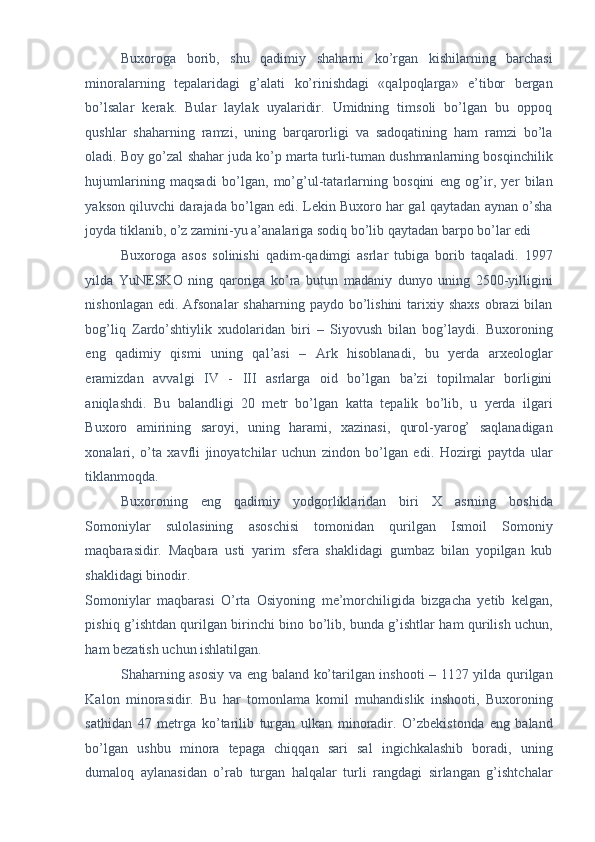 Buxoroga   borib,   shu   qadimiy   shaharni   ko’rgan   kishilarning   barchasi
minoralarning   tepalaridagi   g’alati   ko’rinishdagi   «qalpoqlarga»   e’tibor   bergan
bo’lsalar   kerak.   Bular   laylak   uyalaridir.   Umidning   timsoli   bo’lgan   bu   oppoq
qushlar   shaharning   ramzi,   uning   barqarorligi   va   sadoqatining   ham   ramzi   bo’la
oladi. Boy go’zal shahar juda ko’p marta turli-tuman dushmanlarning bosqinchilik
hujumlarining   maqsadi   bo’lgan,   mo’g’ul-tatarlarning   bosqini   eng   og’ir,   yer   bilan
yakson qiluvchi darajada bo’lgan edi. Lekin Buxoro har gal qaytadan aynan o’sha
joyda tiklanib, o’z zamini-yu a’analariga sodiq bo’lib qaytadan barpo bo’lar edi 
Buxoroga   asos   solinishi   qadim-qadimgi   asrlar   tubiga   borib   taqaladi.   1997
yilda   YuNESKO   ning   qaroriga   ko’ra   butun   madaniy   dunyo   uning   2500-yilligini
nishonlagan edi.  Afsonalar  shaharning paydo bo’lishini  tarixiy shaxs  obrazi  bilan
bog’liq   Zardo’shtiylik   xudolaridan   biri   –   Siyovush   bilan   bog’laydi.   Buxoroning
eng   qadimiy   qismi   uning   qal’asi   –   Ark   hisoblanadi,   bu   yerda   arxeologlar
eramizdan   avvalgi   IV   -   III   asrlarga   oid   bo’lgan   ba’zi   topilmalar   borligini
aniqlashdi.   Bu   balandligi   20   metr   bo’lgan   katta   tepalik   bo’lib,   u   yerda   ilgari
Buxoro   amirining   saroyi,   uning   harami,   xazinasi,   qurol-yarog’   saqlanadigan
xonalari,   o’ta   xavfli   jinoyatchilar   uchun   zindon   bo’lgan   edi.   Hozirgi   paytda   ular
tiklanmoqda. 
Buxoroning   eng   qadimiy   yodgorliklaridan   biri   X   asrning   boshida
Somoniylar   sulolasining   asoschisi   tomonidan   qurilgan   Ismoil   Somoniy
maqbarasidir.   Maqbara   usti   yarim   sfera   shaklidagi   gumbaz   bilan   yopilgan   kub
shaklidagi binodir. 
Somoniylar   maqbarasi   O’rta   Osiyoning   me’morchiligida   bizgacha   yetib   kelgan,
pishiq g’ishtdan qurilgan birinchi bino bo’lib, bunda g’ishtlar ham qurilish uchun,
ham bezatish uchun ishlatilgan. 
Shaharning asosiy va eng baland ko’tarilgan inshooti – 1127 yilda qurilgan
Kalon   minorasidir.   Bu   har   tomonlama   komil   muhandislik   inshooti,   Buxoroning
sathidan   47   metrga   ko’tarilib   turgan   ulkan   minoradir.   O’zbekistonda   eng   baland
bo’lgan   ushbu   minora   tepaga   chiqqan   sari   sal   ingichkalashib   boradi,   uning
dumaloq   aylanasidan   o’rab   turgan   halqalar   turli   rangdagi   sirlangan   g’ishtchalar