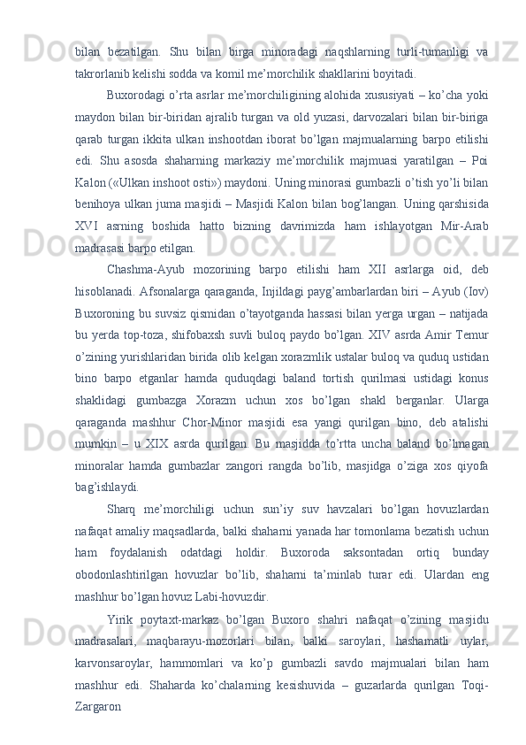 bilan   bezatilgan.   Shu   bilan   birga   minoradagi   naqshlarning   turli-tumanligi   va
takrorlanib kelishi sodda va komil me’morchilik shakllarini boyitadi. 
Buxorodagi o’rta asrlar me’morchiligining alohida xususiyati – ko’cha yoki
maydon bilan bir-biridan  ajralib turgan va old yuzasi,  darvozalari  bilan bir-biriga
qarab   turgan   ikkita   ulkan   inshootdan   iborat   bo’lgan   majmualarning   barpo   etilishi
edi.   Shu   asosda   shaharning   markaziy   me’morchilik   majmuasi   yaratilgan   –   Poi
Kalon («Ulkan inshoot osti») maydoni. Uning minorasi gumbazli o’tish yo’li bilan
benihoya ulkan juma masjidi – Masjidi  Kalon bilan bog’langan. Uning qarshisida
XVI   asrning   boshida   hatto   bizning   davrimizda   ham   ishlayotgan   Mir-Arab
madrasasi barpo etilgan. 
Chashma-Ayub   mozorining   barpo   etilishi   ham   XII   asrlarga   oid,   deb
hisoblanadi. Afsonalarga qaraganda, Injildagi payg’ambarlardan biri – Ayub (Iov)
Buxoroning bu suvsiz qismidan o’tayotganda hassasi bilan yerga urgan – natijada
bu yerda top-toza, shifobaxsh suvli buloq paydo bo’lgan. XIV asrda Amir Temur
o’zining yurishlaridan birida olib kelgan xorazmlik ustalar buloq va quduq ustidan
bino   barpo   etganlar   hamda   quduqdagi   baland   tortish   qurilmasi   ustidagi   konus
shaklidagi   gumbazga   Xorazm   uchun   xos   bo’lgan   shakl   berganlar.   Ularga
qaraganda   mashhur   Chor-Minor   masjidi   esa   yangi   qurilgan   bino,   deb   atalishi
mumkin   –   u   XIX   asrda   qurilgan.   Bu   masjidda   to’rtta   uncha   baland   bo’lmagan
minoralar   hamda   gumbazlar   zangori   rangda   bo’lib,   masjidga   o’ziga   xos   qiyofa
bag’ishlaydi. 
Sharq   me’morchiligi   uchun   sun’iy   suv   havzalari   bo’lgan   hovuzlardan
nafaqat amaliy maqsadlarda, balki shaharni yanada har tomonlama bezatish uchun
ham   foydalanish   odatdagi   holdir.   Buxoroda   saksontadan   ortiq   bunday
obodonlashtirilgan   hovuzlar   bo’lib,   shaharni   ta’minlab   turar   edi.   Ulardan   eng
mashhur bo’lgan hovuz Labi-hovuzdir. 
Yirik   poytaxt-markaz   bo’lgan   Buxoro   shahri   nafaqat   o’zining   masjidu
madrasalari,   maqbarayu-mozorlari   bilan,   balki   saroylari,   hashamatli   uylar,
karvonsaroylar,   hammomlari   va   ko’p   gumbazli   savdo   majmualari   bilan   ham
mashhur   edi.   Shaharda   ko’chalarning   kesishuvida   –   guzarlarda   qurilgan   Toqi-
Zargaron  