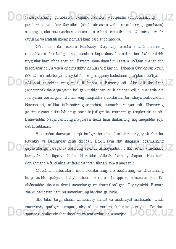 («Zargarlarning  gumbazi»),  Telpak-Furushon  («Telpaklar  sotuvchilarining
gumbazi»)   va   Toqi-Sarrofon   («Pul   almashtiruvchi   sarroflarning   gumbazi»)
saklangan, ular hozirgacha savdo rastalari sifatida ishlatilmoqda. Ularning birinchi
qurilishi va ishlatilishidan nomlari ham dalolat bermoqda. 
O’rta   asrlarda   Buxoro   Markaziy   Osiyodagi   barcha   musulmonlarning
muqaddas   shahri   bo’lgan   edi,   bunda   nafaqat   diniy   hurmat-e’tibor,   balki   estetik
tuyg’ular   ham   ifodalanar   edi.   Buxoro   shon-sharaf   mujassam   bo’lgan   shahar   deb
hisoblanar edi, u yerda eng mashhur kishilar yig’ilar edi. Islomda Qur’ondan keyin
ikkinchi o’rinda turgan diniy kitob – eng haqqoniy hadislarning to’plami bo’lgan 
«Al-jami   as-sahih»   ning   muallifi   Imom   Al-Buxoriy   edi.   Abu   Ali   ibn   Sino
(Avitsenna)  shaharga yaqin bo’lgan qishloqdan  kelib chiqqan edi, u shaharda o’z
faoliyatini   boshlagan.   Islomda   eng   muqaddas   shaxslardan   biri   shayx   Bahovaddin
Naqshband,   so’filar   ta’limotining   asoschisi,   buxorolik   misgar   edi.   Shayxning
go’rini ziyorat qilish Makkaga borib bajarilgan haj marosimiga tenglashtirilar edi.
Bahovaddin   Naqshbandning   maqbarasi   hozir   ham   shaharning   eng   muqaddas   joyi
deb hisoblanadi. 
Buxorodan   dunyoga   taniqli   bo’lgan   tarixchi   olim   Narshaxiy,   yirik   shoirlar
Rudakiy   va   Daqiqiylar   kelib   chiqqan.   Lekin   ayni   shu   shaharda,   odamlarning
gapso’zlariga   qaraganda   xalqning   sevimli   namoyandasi,   o’tkir   so’zli   «tinchlikni
buzuvchi»   latifago’y   Xo’ja   Nasriddin   Afandi   ham   yashagan.   Hazilkash
donishmand Afandining latifalari va teran fikrlari son-sanoqsizdir. 
Musulmon   allomalari,   mutafakkirlarining,   me’morlarning   va   shoirlarning
ko’p   asrlik   ijodiyoti   tufayli   shahar   «Islom   cho’qqisi»,   «Buxoroi   Sharif»,
«Muqaddas   shahar»   faxrli   unvonlariga   musharraf   bo’lgan.   O’ylaymizki,   Buxoro
shahri haqiqatan ham bu unvonlarning barchasiga loyiq. 
Shu   bilan   birga   shahar   zamonaviy   sanoat   va   madaniyat   markazidir.   Unda
zamonaviy   qurilgan   aeroport,   oliy   o’quv   yurtlari,   kollejlar,   litseylar.   Teatrlar,
sportsog’lomlashtirish inshootlari va markazlari ham mavjud.  