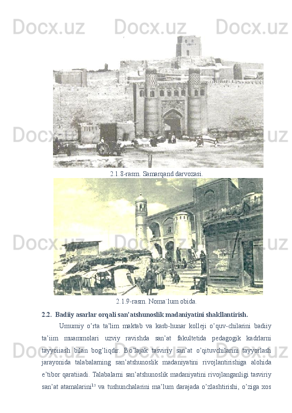 2.1.8-rasm. Samarqand darvozasi. 
2.1.9-rasm. Noma`lum obida. 
2.2.  Badiiy asarlar orqali san’atshunoslik madaniyatini shakllantirish. 
Umumiy   o’rta   ta’lim   maktab   va   kasb-hunar   kolleji   o’quv-chilarini   badiiy
ta’iim   muammolari   uzviy   ravishda   san’at   fakultetida   pedagogik   kadrlarni
tayyoiiash   bilan   bog’liqdir.   Bo’lajak   tasviriy   san’at   o’qituvchilarini   tayyorlash
jarayonida   talabalarning   san’atshunoslik   madaniyatini   rivojlantirishiga   alohida
e’tibor qaratiiadi. Talabalarni san’atshunoslik madaniyatini rivojlanganligi tasviriy
san’at   atamalarini 1 3
  va   tushunchalarini   ma’lum   darajada   o’zlashtirishi,   o’ziga   xos 