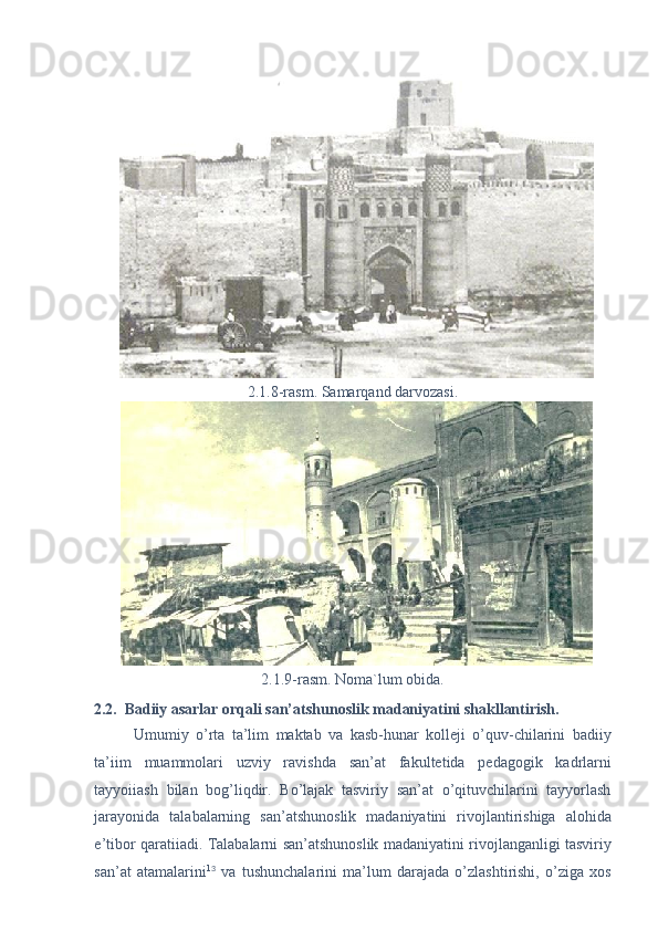 2.1.8-rasm. Samarqand darvozasi. 
2.1.9-rasm. Noma`lum obida. 
2.2.  Badiiy asarlar orqali san’atshunoslik madaniyatini shakllantirish. 
Umumiy   o’rta   ta’lim   maktab   va   kasb-hunar   kolleji   o’quv-chilarini   badiiy
ta’iim   muammolari   uzviy   ravishda   san’at   fakultetida   pedagogik   kadrlarni
tayyoiiash   bilan   bog’liqdir.   Bo’lajak   tasviriy   san’at   o’qituvchilarini   tayyorlash
jarayonida   talabalarning   san’atshunoslik   madaniyatini   rivojlantirishiga   alohida
e’tibor qaratiiadi. Talabalarni san’atshunoslik madaniyatini rivojlanganligi tasviriy
san’at   atamalarini 1 3
  va   tushunchalarini   ma’lum   darajada   o’zlashtirishi,   o’ziga   xos
