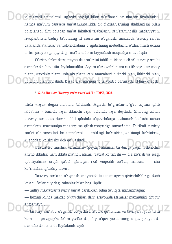 xususiyatli   atamalarni   lug’aviy   boyligi   bilan   ta’riflanadi   va   ulardan   foydalanishi
hamda   ma’lum   darajada   san’atshunoslikka   oid   fikrlashlarining   shakllanishi   bilan
belgilanadi. Shu boisdan san’at  fakulteti  talabalarini  san’atshunoslik  madaniyatini
rivojlantirish,   badiiy   ta’limning   til   asoslarini   o’rganish,   maktabda   tasviriy   san’at
darslarida atamalar va tushunchalarni o’rgatishning metodlarini o’zlashtirish uchun
ta’lim jarayoniga quyidagi ‘ma’lumotlarni tayyorlash maqsadga muvofiqdir. 
O’qituvchilar dars jarayonida asarlarini tahlil qilishda turli xil tasviriy san’at
atamalardan bevosita foydalanadilar. Ayrim o’qituvchilar esa rus tilidagi «peredniy
plan», «sredniy  plan»,  «dalniy plan»  kabi  atamalarni   birinchi   plan, ikkinchi   plan,
uchinchi plan deyishadi. Bu so’zlar ma’noni to’la yoritib bermaydi. «Plan» o’zbek 
                                                           
3
  1
 S. Abdirasilov. Tasviriy san’at atamalari. T.: TDPU, 2003. 
 
tilida   «reja»   degan   ma’noni   bildiradi.   Agarda   to’g’ridan-to’g’ri   tarjima   qilib
ishlatilsa   -   birinchi   reja,   ikkinchi   reja,   uchinchi   reja   deyiladi.   Shuning   uchun
tasviriy   san’at   asarlarini   tahlil   qilishda   o’quvchilarga   tushunarli   bo’lishi   uchun
atamalarni mazmuniga mos tarjima qilish maqsadga muvofiqdir. Tajribali tasviriy
san’at   o’qituvchilari   bu   atamalarni   —   «oldingi   ko’rinish»,   «o’rtangi   ko’rinish»,
«uzoqdagi ko’rinish» deb qo’llashadi. 
«Tabiat ko’rinishi», «manzara» (peyzaj) atamalar bir-biriga yaqin tushuncha,
ammo ikkalasi ham ikkita ma’noli atama. Tabiat ko’rinishi — biz ko’rish va sezgi
qobiliyatimiz   orqali   qabul   qiladigan   real   voqealik   bo’lsa,   manzara   —   shu
ko’rinishning badiiy tasviri. 
Tasviriy san’atni o’rganish jarayonida talabalar ayrim qiyinchiliklarga duch
keladi. Bular quyidagi sabablar bilan bog’liqdir: 
— milliy maktablar tasviriy san’at darsliklari bilan to’liq ta’minlanmagan; 
— hozirgi kunda maktab o’quvchilari dars jarayonida atamalar mazmunini chuqur
anglamaydi; 
—  tasviriy  san’atni  o’rgatish   bo’yicha   metodik  qo’llanma  va  tavsiyalar   juda  ham
kam;   —   pedagogika   bilim   yurtlarida,   oliy   o’quv   yurtlarining   o’quv   jarayonida
atamalardan unumli foydalanilmaydi;  