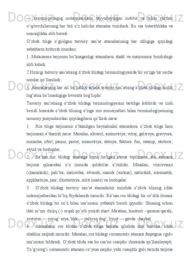 —   rassom-pedagog   mutaxassislarni   tayyorlaydigan   institut   va   bilim   yurtlari
o’qituvchilarining   har   bid   o’z   holicha   atamalar   tuzishadi.   Bu   esa   betartiblikka   va
noaniqlikka olib boradi. 
O’zbek   tiliga   o’girilgan   tasviriy   san’at   atamalarining   har   xilligiga   quyidagi
sabablarni keltirish mumkin: 
1.   Mutaxassis   tarjimon   bo’lmaganligi   atamalarni   shakl   va   mazmunini   buzilishiga
olib keladi. 
2 Hozirgi tasviriy san’atning o’zbek tilidagi terminologiyasida bir so’zga bir necha
nomlar qo’llaniladi. 
3. Atamalarning har  xil  bo’lishlik sababi  tasviriy san’atning o’zbek tilidagi izohli
lug’atini bo’lmasligiga bevosita bog’liqdir. 
Tasviriy   san’atning   o’zbek   tilidagi   terminologiyasini   tartibga   keltirish   va   izoh
berish   borasida   o’zbek   tilining   o’ziga   xos   xususiyatlari   bilan   terminologiyasining
umumiy jarayonlaridan quyidagilarni qo’llash zarur: 
1. Rus   tiliga   tarjimasiz   o’tkazilgan   baynalmilal   atamalarni   o’zbek   tiliga   ham
tarjimasiz o’tkazish zarur. Masalan, akvarel, assimetriya, vitraj, galereya, gravyura,
mozaika,   ofort,   panno,   pastel,   simmetriya,   statuya,   faktura.   fon,   estamp,   eksterer,
etyud va boshqalar. 
2. Ba’zan   rus   tilidagi   atamaga   loyiq   bo’lgan   atama   topilmasa,   shu   atamani
tarjima   qilmasdan   o’z   nomida   qoldirilsa   o’rinlidir.   Masalan,   vizirovanie
(chamalash),   pah’tra,   zarisovka,   ottenok,   mazok   (surtma),   naturshik,   axromatik,
applikatsiya, janr, illustratsiya, xolst (mato) va boshqalar. 
3. O’zbek   tilidagi   tasviriy   san’at   atamalarini   tuzishda   o’zbek   tilining   ichki
imkoniyatlaridan to’liq foydalanish zarurdir. Ba’zan rus tilidagi bir so’zlik iborani
o’zbek   tilidagi   bir   so’z   bilan   ma’nosini   yetkazib   berish   qiyindir.   Shuning   uchun
ikki so’zni chiziq (-) orqali qo’yib yozish shart. Masalan, kontrast - qarama-qarshi,
svetoten — yorug’ soya, blik — yaltiroq dog’, byust — gavda - haykal.. 
4. Atamalarni   rus   tilidan   o’zbek   tiliga   tarjima   qilishda   iloji   boricha,   ichki
shaklini saqlash zarurdir. Masalan, rus tilidagi «ornament» atamasi faqatgina «gul»
ma’nosini bildiradi. O’zbek tilida esa bu ma’no «naqsh» iborasida qo’llanilayapti.
To’g’rirog’i «ornament» atamasi «o’yma naqsh» yoki «naqshli gul» tarzida tarjima 