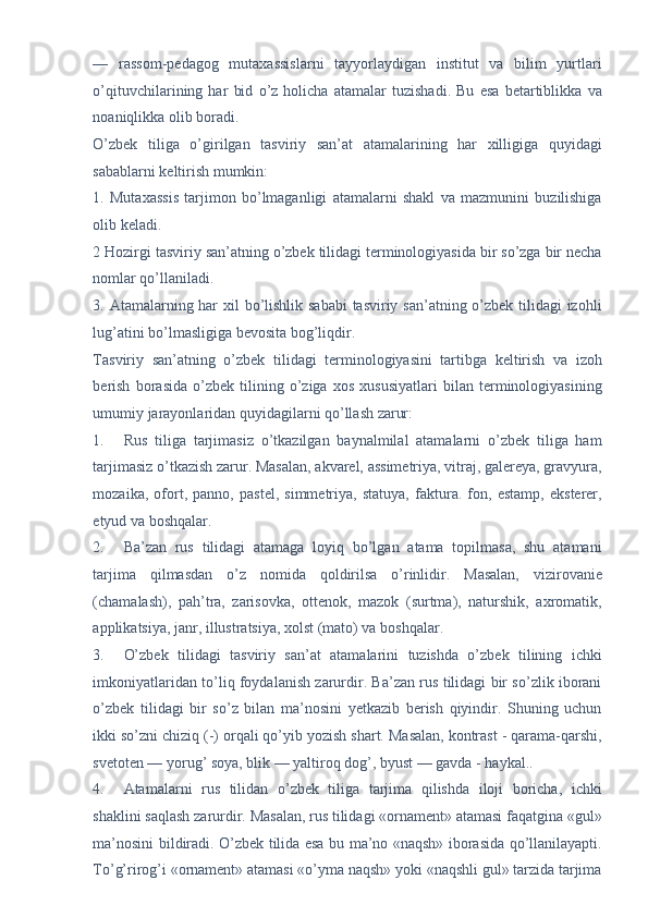 —   rassom-pedagog   mutaxassislarni   tayyorlaydigan   institut   va   bilim   yurtlari
o’qituvchilarining   har   bid   o’z   holicha   atamalar   tuzishadi.   Bu   esa   betartiblikka   va
noaniqlikka olib boradi. 
O’zbek   tiliga   o’girilgan   tasviriy   san’at   atamalarining   har   xilligiga   quyidagi
sabablarni keltirish mumkin: 
1.   Mutaxassis   tarjimon   bo’lmaganligi   atamalarni   shakl   va   mazmunini   buzilishiga
olib keladi. 
2 Hozirgi tasviriy san’atning o’zbek tilidagi terminologiyasida bir so’zga bir necha
nomlar qo’llaniladi. 
3. Atamalarning har  xil  bo’lishlik sababi  tasviriy san’atning o’zbek tilidagi izohli
lug’atini bo’lmasligiga bevosita bog’liqdir. 
Tasviriy   san’atning   o’zbek   tilidagi   terminologiyasini   tartibga   keltirish   va   izoh
berish   borasida   o’zbek   tilining   o’ziga   xos   xususiyatlari   bilan   terminologiyasining
umumiy jarayonlaridan quyidagilarni qo’llash zarur: 
1. Rus   tiliga   tarjimasiz   o’tkazilgan   baynalmilal   atamalarni   o’zbek   tiliga   ham
tarjimasiz o’tkazish zarur. Masalan, akvarel, assimetriya, vitraj, galereya, gravyura,
mozaika,   ofort,   panno,   pastel,   simmetriya,   statuya,   faktura.   fon,   estamp,   eksterer,
etyud va boshqalar. 
2. Ba’zan   rus   tilidagi   atamaga   loyiq   bo’lgan   atama   topilmasa,   shu   atamani
tarjima   qilmasdan   o’z   nomida   qoldirilsa   o’rinlidir.   Masalan,   vizirovanie
(chamalash),   pah’tra,   zarisovka,   ottenok,   mazok   (surtma),   naturshik,   axromatik,
applikatsiya, janr, illustratsiya, xolst (mato) va boshqalar. 
3. O’zbek   tilidagi   tasviriy   san’at   atamalarini   tuzishda   o’zbek   tilining   ichki
imkoniyatlaridan to’liq foydalanish zarurdir. Ba’zan rus tilidagi bir so’zlik iborani
o’zbek   tilidagi   bir   so’z   bilan   ma’nosini   yetkazib   berish   qiyindir.   Shuning   uchun
ikki so’zni chiziq (-) orqali qo’yib yozish shart. Masalan, kontrast - qarama-qarshi,
svetoten — yorug’ soya, blik — yaltiroq dog’, byust — gavda - haykal.. 
4. Atamalarni   rus   tilidan   o’zbek   tiliga   tarjima   qilishda   iloji   boricha,   ichki
shaklini saqlash zarurdir. Masalan, rus tilidagi «ornament» atamasi faqatgina «gul»
ma’nosini bildiradi. O’zbek tilida esa bu ma’no «naqsh» iborasida qo’llanilayapti.
To’g’rirog’i «ornament» atamasi «o’yma naqsh» yoki «naqshli gul» tarzida tarjima