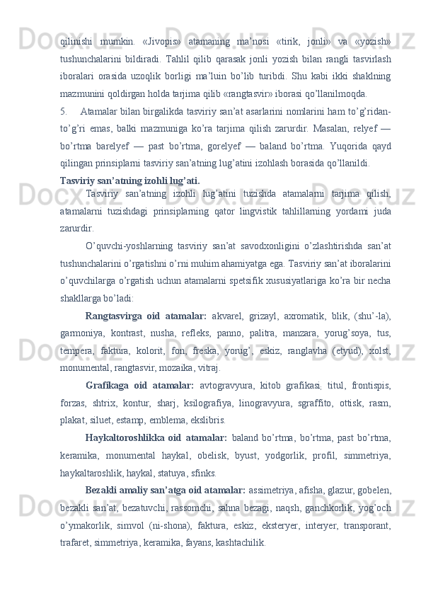qilinishi   mumkin.   «Jivopis»   atamaning   ma’nosi   «tirik,   jonli»   va   «yozish»
tushunchalarini   bildiradi.   Tahlil   qilib   qarasak   jonli   yozish   bilan   rangli   tasvirlash
iboralari   orasida   uzoqlik   borligi   ma’luin   bo’lib   turibdi.   Shu   kabi   ikki   shaklning
mazmunini qoldirgan holda tarjima qilib «rangtasvir» iborasi qo’llanilmoqda. 
5. Atamalar bilan birgalikda tasviriy san’at asarlarini nomlarini ham to’g’ridan-
to’g’ri   emas,   balki   mazmuniga   ko’ra   tarjima   qilish   zarurdir.   Masalan,   relyef   —
bo’rtma   barelyef   —   past   bo’rtma,   gorelyef   —   baland   bo’rtma.   Yuqorida   qayd
qilingan prinsiplarni tasviriy san’atning lug’atini izohlash borasida qo’llanildi. 
Tasviriy san’atning izohli lug’ati. 
Tasviriy   san’atning   izohli   lug’atini   tuzishda   atamalarni   tarjima   qilish,
atamalarni   tuzishdagi   prinsiplarning   qator   lingvistik   tahlillarning   yordami   juda
zarurdir. 
O’quvchi-yoshlarning   tasviriy   san’at   savodxonligini   o’zlashtirishda   san’at
tushunchalarini o’rgatishni o’rni muhim ahamiyatga ega. Tasviriy san’at iboralarini
o’quvchilarga o’rgatish uchun atamalarni spetsifik xususiyatlariga ko’ra bir necha
shakllarga bo’ladi: 
Rangtasvirga   oid   atamalar:   akvarel,   grizayl,   axromatik,   blik,   (shu’-la),
garmoniya,   kontrast,   nusha,   refleks,   panno,   palitra,   manzara,   yorug’soya,   tus,
tempera,   faktura,   kolorit,   fon,   freska,   yorug’,   eskiz,   ranglavha   (etyud),   xolst,
monumental, rangtasvir, mozaika, vitraj. 
Grafikaga   oid   atamalar:   avtogravyura,   kitob   grafikasi
;   titul,   frontispis,
forzas,   shtrix,   kontur,   sharj,   ksilografiya,   linogravyura,   sgraffito,   ottisk,   rasm,
plakat, siluet, estamp, emblema, ekslibris. 
Haykaltoroshlikka   oid   atamalar:   baland   bo’rtma,   bo’rtma,   past   bo’rtma,
keramika,   monumental   haykal,   obelisk,   byust,   yodgorlik,   profil,   simmetriya,
haykaltaroshlik, haykal, statuya, sfinks. 
Bezakli amaliy san’atga oid atamalar:  assimetriya, afisha, glazur, gobelen,
bezakli   san’at,   bezatuvchi,   rassomchi,   sahna   bezagi,   naqsh,   ganchkorlik,   yog’och
o’ymakorlik,   simvol   (ni-shona),   faktura,   eskiz,   eksteryer,   interyer,   transporant,
trafaret, simmetriya, keramika, fayans, kashtachilik.  