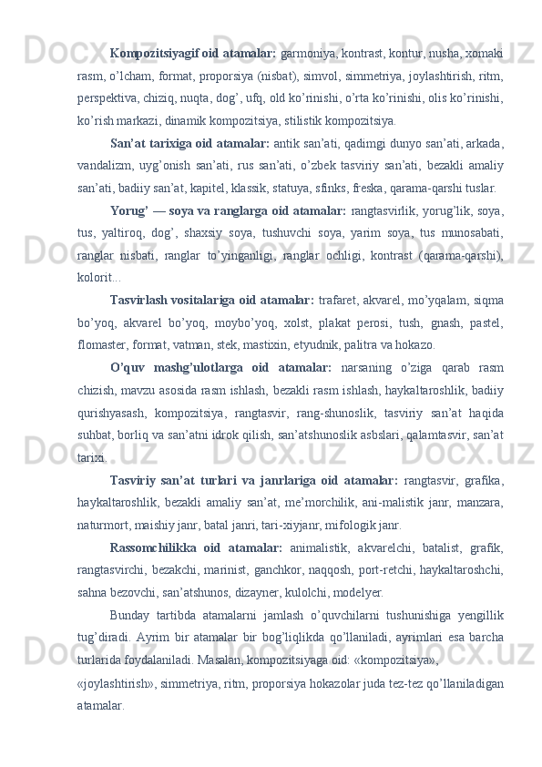 Kompozitsiyagif oid atamalar:  garmoniya, kontrast, kontur, nusha, xomaki
rasm, o’lcham, format, proporsiya (nisbat), simvol, simmetriya, joylashtirish, ritm,
perspektiva, chiziq, nuqta, dog’, ufq, old ko’rinishi, o’rta ko’rinishi, olis ko’rinishi,
ko’rish markazi, dinamik kompozitsiya, stilistik kompozitsiya. 
San’at tarixiga oid atamalar:   antik san’ati, qadimgi dunyo san’ati, arkada,
vandalizm,   uyg’onish   san’ati,   rus   san’ati,   o’zbek   tasviriy   san’ati,   bezakli   amaliy
san’ati, badiiy san’at, kapitel, klassik, statuya, sfinks, freska, qarama-qarshi tuslar. 
Yorug’ — soya va ranglarga oid atamalar:   rangtasvirlik, yorug’lik, soya,
tus,   yaltiroq,   dog’,   shaxsiy   soya,   tushuvchi   soya,   yarim   soya,   tus   munosabati,
ranglar   nisbati,   ranglar   to’yinganligi,   ranglar   ochligi,   kontrast   (qarama-qarshi),
kolorit... 
Tasvirlash vositalariga oid atamalar:   trafaret, akvarel, mo’yqalam, siqma
bo’yoq,   akvarel   bo’yoq,   moybo’yoq,   xolst,   plakat   perosi,   tush,   gnash,   pastel,
flomaster, format, vatman, stek, mastixin, etyudnik, palitra va hokazo. 
O’quv   mashg’ulotlarga   oid   atamalar:   narsaning   o’ziga   qarab   rasm
chizish, mavzu asosida rasm ishlash, bezakli rasm ishlash, haykaltaroshlik, badiiy
qurishyasash,   kompozitsiya,   rangtasvir,   rang-shunoslik,   tasviriy   san’at   haqida
suhbat, borliq va san’atni idrok qilish, san’atshunoslik asbslari, qalamtasvir, san’at
tarixi. 
Tasviriy   san’at   turlari   va   janrlariga   oid   atamalar:   rangtasvir,   grafika,
haykaltaroshlik,   bezakli   amaliy   san’at,   me’morchilik,   ani-malistik   janr,   manzara,
naturmort, maishiy janr, batal janri, tari-xiyjanr, mifologik janr. 
Rassomchilikka   oid   atamalar:   animalistik,   akvarelchi,   batalist,   grafik,
rangtasvirchi, bezakchi, marinist, ganchkor, naqqosh, port-retchi, haykaltaroshchi,
sahna bezovchi, san’atshunos, dizayner, kulolchi, modelyer. 
Bunday   tartibda   atamalarni   jamlash   o’quvchilarni   tushunishiga   yengillik
tug’diradi.   Ayrim   bir   atamalar   bir   bog’liqlikda   qo’llaniladi,   ayrimlari   esa   barcha
turlarida foydalaniladi. Masalan, kompozitsiyaga oid: «kompozitsiya», 
«joylashtirish», simmetriya, ritm, proporsiya hokazolar juda tez-tez qo’llaniladigan
atamalar.  