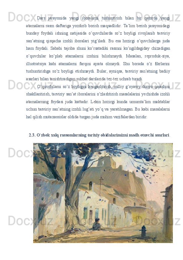Dars   jarayonida   yangi   iboralarni   tushuntirish   bilan   bir   qatorda   yangi
atamalarni rasm daftariga yozdirib borish maqsadlidir. Ta’lim berish jarayonidagi
bunday   foydali   ishning   natijasida   o’quvchilarda   so’z   boyligi   rivojlanib   tasviriy
san’atning   qisqacha   izohli   iboralari   yig’iladi.   Bu   esa   hozirgi   o’quvchilarga   juda
ham   foydali.   Sababi   tajriba   shuni   ko’rsatadiki   rasmni   ko’ngildagiday   chizadigan
o’quvchilar   ko’plab   atamalarni   izohini   bilishmaydi.   Masalan,   reproduk-siya,
illustratsiya   kabi   atamalarni   farqini   ajrata   olmaydi.   Shu   borada   o’z   fikrlarini
tushuntirishga   so’z   boyligi   etishmaydi.   Bular,   ayniqsa,   tasviriy   san’atning   badiiy
asarlari bilan tanishtiradigan suhbat darslarida tez-tez uchrab turadi. 
O’quvchilarni so’z boyligini kengashtirish, milliy g’oyaviy dunyo-qarashini
shakllantirish, tasviriy san’at iboralarini o’zlashtirish masalalarini yechishda izohli
atamalarning   foydasi   juda   kattadir.   Lekin   hozirgi   kunda   umumta’lim   maktablar
uchun tasviriy san’atning izohli lug’ati yo’q va yaratilmagan. Bu kabi masalalarni
hal qilish mutaxassislar oldida turgan juda muhim vazifalardan biridir. 
 
2.3. O`zbek xalq rassomlarning tarixiy obidalarimizni madh etuvchi asarlari .  