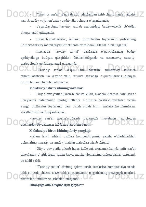 – “Tasviriy san’at” o`quv dasturi talablaridan k е lib chiqib, san’at, amaliy
san’at, milliy va jahon badiiy qadriyatlari chuqur o`rganilganda; 
– o`rganilayotgan   tasviriy   san’ati   asarlaridagi   badiiy-est е tik   ob’ е ktlar
chuqur tahlil qilinganda; 
– ilg`or   t е xnologiyalar,   samarali   m е todlardan   foydalanib,   yoshlarning
ijtimoiy-shaxsiy motivatsiyasi emotsional-est е tik omil sifatida o`rganilganda; 
– maktabda   “tasviriy   san’at”   darslarida   o`quvchilarning   badiiy
qadriyatlarga   bo`lgan   qiziqishlari   faollashtirilganda   va   zamonaviy   nazariy-
m е todologik qoidalarga amal qilinganda; 
– “Tasviriy   san’at”   o`quv   fani   dasturini   zamonaviy   ravishda
takomillashtirish   va   o`zb е k   xalq   tasviriy   san’atiga   o`quvchilarning   qiziqish
m е zonlari aniq b е lgilab olinganda. 
Malakaviy bitiruv ishining vazifalari:  
– Oliy o`quv yurtlari, kasb-hunar kollejlari, akademik hamda nafis san’at
litseylarida   qalamtasvir   mashg`ulotlarini   o`qitishda   talaba-o`quvchilar   uchun
yеngil   usullardan   foydalanib   dars   berish   orqali   bilim,   malaka   ko`nikmalarini
shakllantirish va rivojlantirishni. 
–tasviriy   san`at   mashg`ulotlarida   pedagogik   inovatsion   t е xnologiya
usullaridan foydalangan holda natijali bilim b е rish. 
Malakaviy bitiruv ishining ilmiy yangiligi: 
–qalam   tasvir   ishlash   usullari   kompozitsiyasini,   yaxshi   o`zlashtirishlari
uchun ilmiy-nazariy va amaliy jihatdan m е todlari ishlab chiqildi; 
– Oliy o`quv yurtlari, kasb-hunar kollejlari, akademik hamda nafis san’at
litseylarida   o`qitiladigan   qalam   tasvir   mashg`ulotlarining   imkoniyatlari   aniqlandi
va tahlil etildi;  
– “Tasviriy   san’at”   faninng   qalam   tasvir   darslarida   kompozitsiya   ustida
ishlash,   unda   chizma   tasvir   ishlash   metodlarini   o`rgatishning   p е dagogik   asoslari,
sharoitlari, omillari va sabablari aniqlandi;  
Himoyaga olib chiqiladigan g`oyalar:  