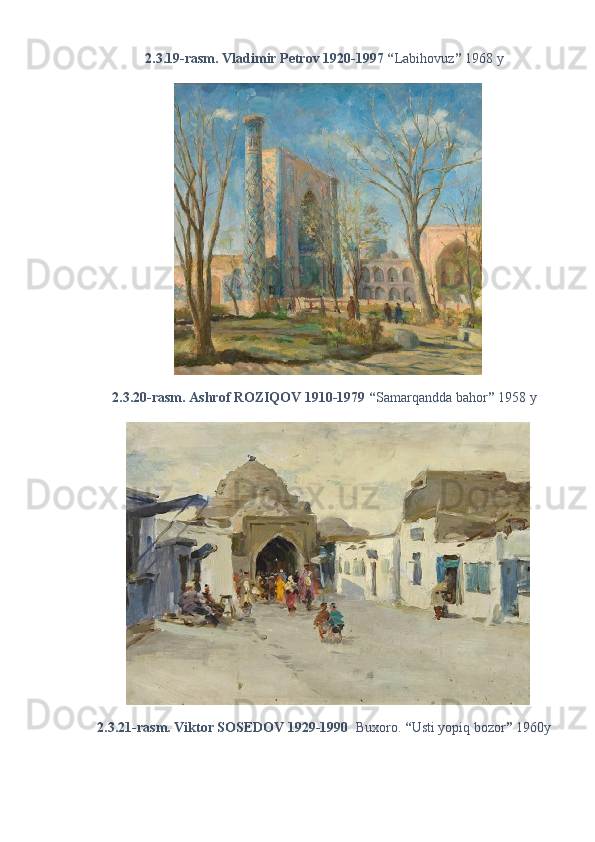 2.3.19-rasm. Vladimir Petrov 1920-1997 “ Labihovuz ”  1968 y 
2.3.20-rasm. Ashrof ROZIQOV 1910-1979 “ Samarqandda bahor ”  1958 y 
2.3.21-rasm. Viktor SOSEDOV 1929-1990   Buxoro.  “ Usti yopiq bozor ”  1960y