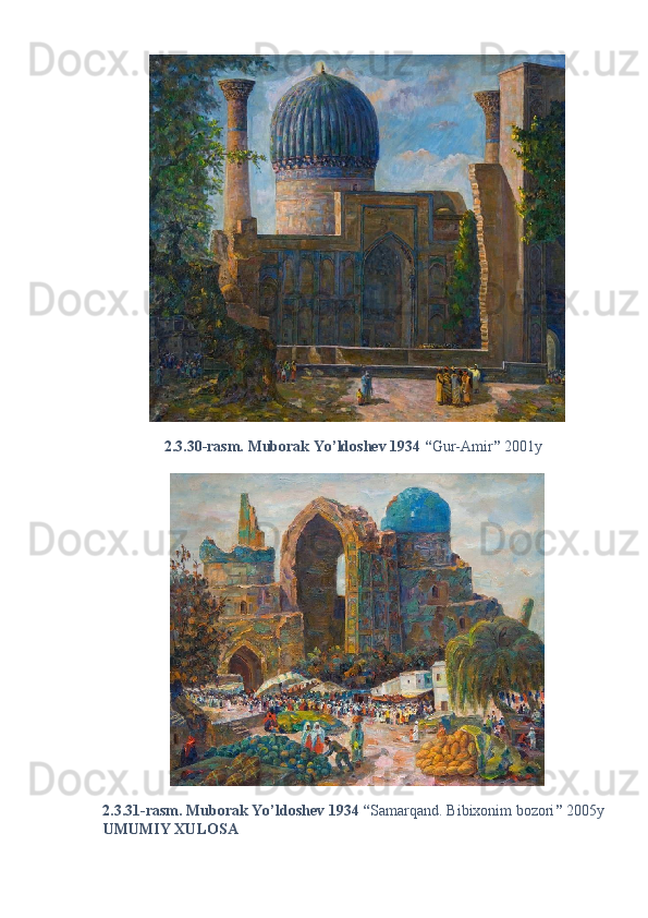2.3.30-rasm. Muborak Yo’ldoshev 1934 “ Gur-Amir ”  2001y 
2.3.31-rasm. Muborak Yo’ldoshev 1934 “ Samarqand. Bibixonim bozori ”  2005y 
UMUMIY XULOSA