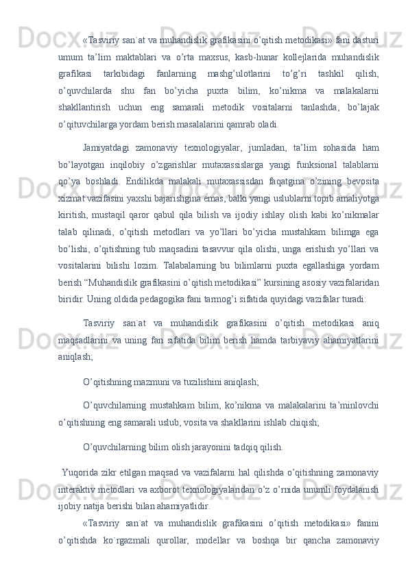 «Tasviriy san`at va muhandislik grafikasini o’qitish metodikasi» fani dasturi
umum   ta’lim   maktablari   va   o’rta   maxsus,   kasb-hunar   kollejlarida   muhandislik
grafikasi   tarkibidagi   fanlarning   mashg’ulotlarini   to’g’ri   tashkil   qilish,
o’quvchilarda   shu   fan   bo’yicha   puxta   bilim,   ko’nikma   va   malakalarni
shakllantirish   uchun   eng   samarali   metodik   vositalarni   tanlashda,   bo’lajak
o’qituvchilarga yordam berish masalalarini qamrab oladi. 
Jamiyatdagi   zamonaviy   texnologiyalar,   jumladan,   ta’lim   sohasida   ham
bo’layotgan   inqilobiy   o’zgarishlar   mutaxassislarga   yangi   funksional   talablarni
qo’ya   boshladi.   Endilikda   malakali   mutaxassisdan   faqatgina   o’zining   bevosita
xizmat vazifasini yaxshi bajarishgina emas, balki yangi uslublarni topib amaliyotga
kiritish,   mustaqil   qaror   qabul   qila   bilish   va   ijodiy   ishlay   olish   kabi   ko’nikmalar
talab   qilinadi,   o’qitish   metodlari   va   yo’llari   bo’yicha   mustahkam   bilimga   ega
bo’lishi,   o’qitishning  tub  maqsadini   tasavvur  qila  olishi,  unga   erishish  yo’llari  va
vositalarini   bilishi   lozim.   Talabalarning   bu   bilimlarni   puxta   egallashiga   yordam
berish “Muhandislik grafikasini o’qitish metodikasi” kursining asosiy vazifalaridan
biridir. Uning oldida pedagogika fani tarmog’i sifatida quyidagi vazifalar turadi: 
Tasviriy   san`at   va   muhandislik   grafikasini   o’qitish   metodikasi   aniq
maqsadlarini   va   uning   fan   sifatida   bilim   berish   hamda   tarbiyaviy   ahamiyatlarini
aniqlash; 
O’qitishning mazmuni va tuzilishini aniqlash; 
O’quvchilarning   mustahkam   bilim,   ko’nikma   va   malakalarini   ta’minlovchi
o’qitishning eng samarali uslub, vosita va shakllarini ishlab chiqish; 
O’quvchilarning bilim olish jarayonini tadqiq qilish. 
  Yuqorida zikr  etilgan maqsad  va vazifalarni hal  qilishda o’qitishning zamonaviy
interaktiv metodlari va axborot texnologiyalaridan o’z o’rnida unumli foydalanish
ijobiy natija berishi bilan ahamiyatlidir. 
«Tasviriy   san`at   va   muhandislik   grafikasini   o’qitish   metodikasi»   fanini
o’qitishda   ko`rgazmali   qurollar,   modellar   va   boshqa   bir   qancha   zamonaviy 