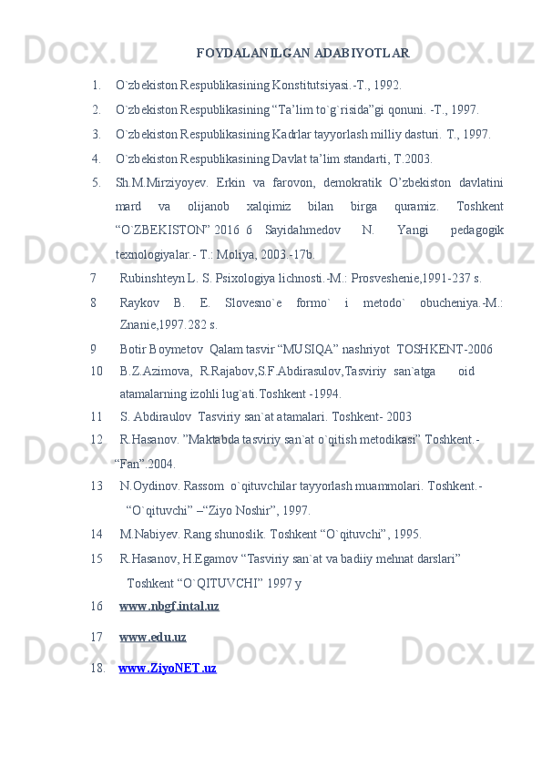 FOYDALANILGAN ADABIYOTLAR 
1. O`zb е kiston R е spublikasining Konstitutsiyasi.-T., 1992.  
2. O`zb е kiston R е spublikasining “Ta’lim to`g`risida”gi qonuni. -T., 1997. 
3. O`zb е kiston R е spublikasining Kadrlar tayyorlash milliy dasturi.  T., 1997.  
4. O`zb е kiston R е spublikasining Davlat ta’lim standarti, T.2003. 
5. Sh.M.Mirziyoyev.   Erkin   va   farovon,   demokratik   O’zbekiston   davlatini
mard   va   olijanob   xalqimiz   bilan   birga   quramiz.   Toshkent
“O`ZBEKISTON” 2016  6  Sayidahm е dov   N.   Yangi   p е dagogik
t е xnologiyalar.- T.: Moliya, 2003.-17b.  
7 Rubinsht е yn L. S. Psixologiya lichnosti.-M.: Prosv е sh е ni е ,1991-237 s. 
8 Raykov   B.   Е .   Slov е sno` е   formo`   i   m е todo`   obuch е niya.-M.:
Znani е ,1997.282 s. 
9 Botir Boymetov  Qalam tasvir “MUSIQA” nashriyot  TOSHKENT-2006 
10 B.Z.Azimova,  R.Rajabov,S.F.Abdirasulov,Tasviriy  san`atga  oid
atamalarning izohli lug`ati.Toshkent -1994. 
11 S. Abdiraulov  Tasviriy san`at atamalari.  Toshkent- 2003 
12 R.Hasanov. ”Maktabda tasviriy san`at o`qitish metodikasi” Toshkent.-
“Fan”.2004. 
13 N.Oydinov. Rassom  o`qituvchilar tayyorlash muammolari.  Toshkent.-
“O`qituvchi” –“Ziyo Noshir”, 1997.  
14 M.Nabiyev. Rang shunoslik. Toshkent “O`qituvchi”, 1995. 
15 R.Hasanov, H.Egamov “Tasviriy san`at va badiiy mehnat darslari” 
Toshkent “O`QITUVCHI” 1997 y 
16 www.nbgf.intal.uz     
17 www.edu.uz     
18.     www.ZiyoNET.uz  
 
  