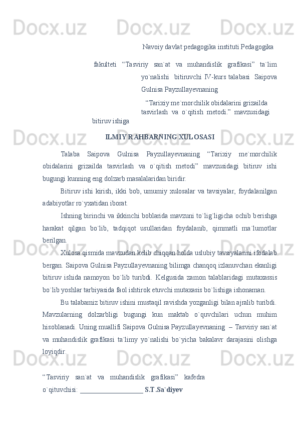  
 
Navoiy davlat pedagogika instituti Pedagogika 
  fakulteti   “Tasviriy   san`at   va   muhandislik   grafikasi”   ta`lim
yo`nalishi     bitiruvchi   IV-kurs   talabasi  
  Saipova
Gulnisa Payzullayevnaning 
 
“Tarixiy me`morchilik obidalarini grizailda 
tasvirlash   va   o`qitish   metodi . ”   mavzusidagi    
bitiruv ishiga 
ILMIY RAHBARNING XULOSASI 
Talaba   Saipova   Gulnisa   Payzullayevnaning   “Tarixiy   me`morchilik
obidalarini   grizailda   tasvirlash   va   o`qitish   metodi”   mavzusidagi   bitiruv   ishi
bugungi kunning eng dolzarb masalalaridan biridir.   
Bitiruv ishi   kirish,  ikki   bob, umumiy xulosalar  va  tavsiyalar,  foydalanilgan
adabiyotlar ro`yxatidan iborat. 
Ishning birinchi va ikkinchi boblarida mavzuni to`lig`ligicha ochib b е rishga
harakat   qilgan   bo`lib,   tadqiqot   usullaridan   foydalanib,   qimmatli   ma`lumotlar
b е rilgan. 
Xulosa qismida mavzudan k е lib chiqqan holda uslubiy tavsiyalarini ifodalab
b е rgan. Saipova Gulnisa Payzullayevnaning bilimga chanqoq izlanuvchan ekanligi
bitiruv   ishida   namoyon   bo`lib   turibdi.   K е lgusida   zamon   talablaridagi   mutaxassis
bo`lib yoshlar tarbiyasida faol ishtirok etuvchi mutaxasis bo`lishiga ishonaman. 
Bu talabamiz bitiruv ishini mustaqil ravishda yozganligi bilan ajralib turibdi.
Mavzularning   dolzarbligi   bugungi   kun   maktab   o`quvchilari   uchun   muhim
hisoblanadi. Uning muallifi Saipova Gulnisa Payzullayevnaning  – Tasviriy san`at
va   muhandislik   grafikasi   ta`limy   yo`nalishi   bo`yicha   bakalavr   darajasini   olishga
loyiqdir. 
 
“Tasviriy   san`at   va   muhandislik   grafikasi”   kafedra
o`qituvchisi:  __________________ S.T.Sa`diyev 
  