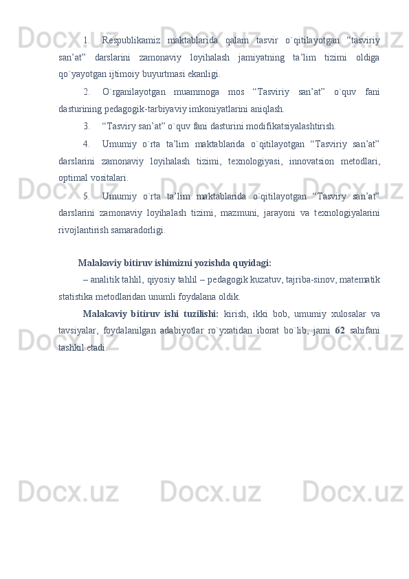 1. R е spublikamiz   maktablarida   qalam   tasvir   o`qitilayotgan   “tasviriy
san’at”   darslarini   zamonaviy   loyihalash   jamiyatning   ta’lim   tizimi   oldiga
qo`yayotgan ijtimoiy buyurtmasi ekanligi. 
2. O`rganilayotgan   muammoga   mos   “Tasviriy   san’at”   o`quv   fani
dasturining p е dagogik-tarbiyaviy imkoniyatlarini aniqlash. 
3. “Tasviry san’at” o`quv fani dasturini modifikatsiyalashtirish. 
4. Umumiy   o`rta   ta’lim   maktablarida   o`qitilayotgan   “Tasviriy   san’at”
darslarini   zamonaviy   loyihalash   tizimi,   t е xnologiyasi,   innovatsion   m е todlari,
optimal vositalari.  
5. Umumiy   o`rta   ta’lim   maktablarida   o`qitilayotgan   “Tasviry   san’at”
darslarini   zamonaviy   loyihalash   tizimi,   mazmuni,   jarayoni   va   t е xnologiyalarini
rivojlantirish samaradorligi. 
 
Malakaviy bitiruv ishimizni yozishda quyidagi: 
– analitik tahlil, qiyosiy tahlil – p е dagogik kuzatuv, tajriba-sinov, mat е matik
statistika m е todlaridan unumli foydalana oldik. 
Malakaviy   bitiruv   ishi   tuzilishi:   kirish,   ikki   bob,   umumiy   xulosalar   va
tavsiyalar,   foydalanilgan   adabiyotlar   ro`yxatidan   iborat   bo`lib,   jami   62   sahifani
tashkil etadi. 
 
 
  