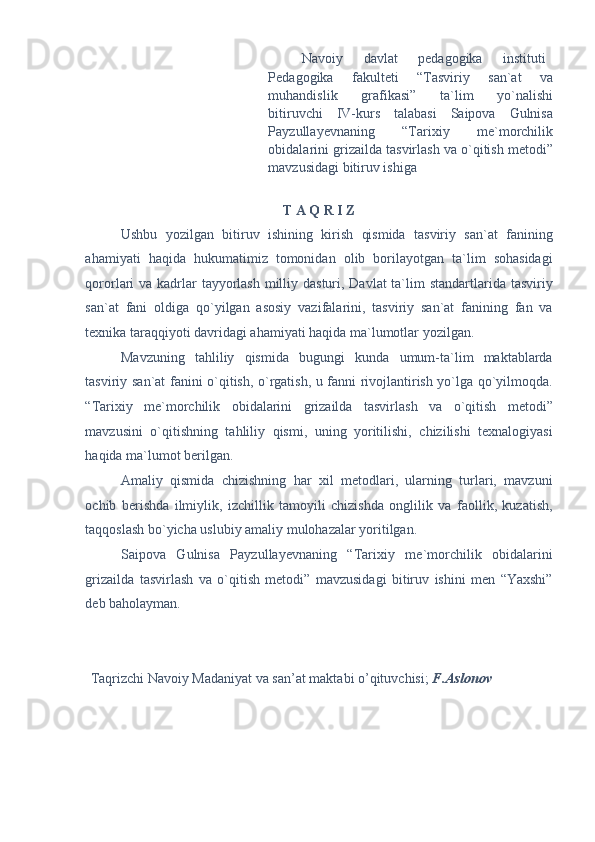 Navoiy  davlat  pedagogika  instituti 
Pedagogika   fakulteti   “Tasviriy   san`at   va
muhandislik   grafikasi”   ta`lim   yo`nalishi
bitiruvchi   IV-kurs   talabasi   Saipova   Gulnisa
Payzullayevnaning   “Tarixiy   me`morchilik
obidalarini grizailda tasvirlash va o`qitish metodi”
mavzusidagi bitiruv ishiga 
 
T A Q R I Z 
Ushbu   yozilgan   bitiruv   ishining   kirish   qismida   tasviriy   san`at   fanining
ahamiyati   haqida   hukumatimiz   tomonidan   olib   borilayotgan   ta`lim   sohasidagi
qororlari va kadrlar  tayyorlash milliy dasturi, Davlat  ta`lim  standartlarida tasviriy
san`at   fani   oldiga   qo`yilgan   asosiy   vazifalarini,   tasviriy   san`at   fanining   fan   va
texnika taraqqiyoti davridagi ahamiyati haqida ma`lumotlar yozilgan. 
Mavzuning   tahliliy   qismida   bugungi   kunda   umum-ta`lim   maktablarda
tasviriy san`at fanini o`qitish, o`rgatish, u fanni rivojlantirish yo`lga qo`yilmoqda.
“Tarixiy   me`morchilik   obidalarini   grizailda   tasvirlash   va   o`qitish   metodi”
mavzusini   o`qitishning   tahliliy   qismi,   uning   yoritilishi,   chizilishi   texnalogiyasi
haqida ma`lumot berilgan. 
Amaliy   qismida   chizishning   har   xil   metodlari,   ularning   turlari,   mavzuni
ochib   berishda   ilmiylik,   izchillik   tamoyili   chizishda   onglilik   va   faollik,   kuzatish,
taqqoslash bo`yicha uslubiy amaliy mulohazalar yoritilgan. 
Saipova   Gulnisa   Payzullayevnaning   “Tarixiy   me`morchilik   obidalarini
grizailda   tasvirlash   va   o`qitish   metodi”   mavzusidagi   bitiruv   ishini   men   “Yaxshi”
deb baholayman. 
 
 
Taqrizchi Navoiy Madaniyat va san’at maktabi o’qituvchisi;  F.Aslonov  
  