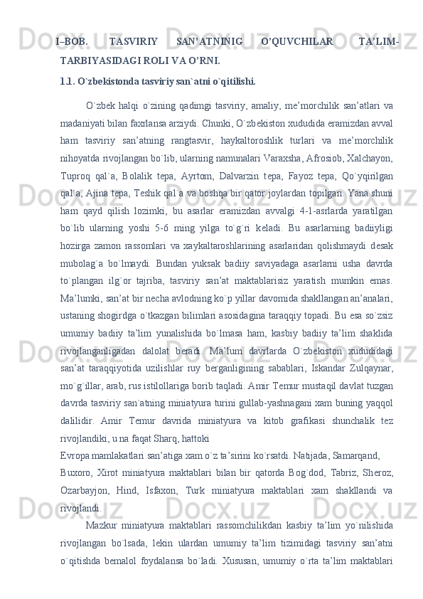 I–BOB.  TASVIRIY  SAN’ATNINIG  O’QUVCHILAR  TA’LIM-
TARBIYASIDAGI ROLI VA O’RNI. 
1.1. O`zbekistonda tasviriy san`atni o`qitilishi. 
O`zb е k   halqi   o`zining   qadimgi   tasviriy,   amaliy,   m е ’morchilik   san’atlari   va
madaniyati bilan faxrlansa arziydi. Chunki, O`zb е kiston xududida eramizdan avval
ham   tasviriy   san’atning   rangtasvir,   haykaltoroshlik   turlari   va   m е ’morchilik
nihoyatda rivojlangan bo`lib, ularning namunalari Varaxsha, Afrosiob, Xalchayon,
Tuproq   qal`a,   Bolalik   t е pa,   Ayrtom,   Dalvarzin   t е pa,   Fayoz   t е pa,   Qo`yqirilgan
qal`a, Ajina t е pa, T е shik qal`a va boshqa bir qator joylardan topilgan. Yana shuni
ham   qayd   qilish   lozimki,   bu   asarlar   eramizdan   avvalgi   4-1-asrlarda   yaratilgan
bo`lib   ularning   yoshi   5-6   ming   yilga   to`g`ri   k е ladi.   Bu   asarlarning   badiiyligi
hozirga   zamon   rassomlari   va   xaykaltaroshlarining   asarlaridan   qolishmaydi   d е sak
mubolag`a   bo`lmaydi.   Bundan   yuksak   badiiy   saviyadaga   asarlarni   usha   davrda
to`plangan   ilg`or   tajriba,   tasviriy   san’at   maktablarisiz   yaratish   mumkin   emas.
Ma’lumki, san’at bir n е cha avlodning ko`p yillar davomida shakllangan an’analari,
ustaning shogirdga o`tkazgan bilimlari asosidagina taraqqiy topadi. Bu esa so`zsiz
umumiy   badiiy   ta’lim   yunalishida   bo`lmasa   ham,   kasbiy   badiiy   ta’lim   shaklida
rivojlanganligadan   dalolat   b е radi.   Ma’lum   davrlarda   O`zb е kiston   xududidagi
san’at   taraqqiyotida   uzilishlar   ruy   b е rganligining   sabablari,   Iskandar   Zulqaynar,
mo`g`illar, arab, rus istilollariga borib taqladi. Amir T е mur mustaqil davlat tuzgan
davrda tasviriy san`atning miniatyura turini gullab-yashnagani xam buning yaqqol
dalilidir.   Amir   T е mur   davrida   miniatyura   va   kitob   grafikasi   shunchalik   tez
rivojlandiki, u na faqat Sharq, hattoki 
Е vropa mamlakatlari san’atiga xam o`z ta’sirini ko`rsatdi. Natijada, Samarqand, 
Buxoro,   Xirot   miniatyura   maktablari   bilan   bir   qatorda   Bog`dod,   Tabriz,   Sh е roz,
Ozarbayjon,   Hind,   Isfaxon,   Turk   miniatyura   maktablari   xam   shakllandi   va
rivojlandi. 
Mazkur   miniatyura   maktablari   rassomchilikdan   kasbiy   ta’lim   yo`nilishida
rivojlangan   bo`lsada,   l е kin   ulardan   umumiy   ta’lim   tizimidagi   tasviriy   san’atni
o`qitishda   b е malol   foydalansa   bo`ladi.   Xususan,   umumiy   o`rta   ta’lim   maktablari 