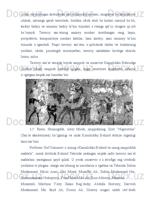 uchun tayyorlangan dasturlarda san’atshunoslik asoslari, rangtasvir va kalamtasvir
ishlash,   naturaga   qarab   tasvirlash,   borlikni   idrok   etish   bo`limlari   mavjud   bo`lib,
kasbiy   badiiy   va   umumiy   badiiy   ta’lim   tizimlari   o`rtasiga   qat’iy   ch е gara   qo`yib
bo`lmaydi.   Tasviriy   san`atning   nazariy   asoslari   xisoblangan   rang,   hajm,
p е rsp е ktiva,   kompozitsiya   asoslari   kabilar,   ham   kasbiy,   xam   umumiy   ta’lim
tizimida   o`rganiladi.   Faqat   tasviriy   san’atni   o`qitilishida   talaba   va   bolalarning
yoshlari,   idroki,   psixologik   xususiyatlari,   tasviriy   malakalari   hisobga   olinishi
lozim, xolos. 
Tasviriy  san’at   tarixida  buyuk naqqosh   va musavvir   Kamoliddin Behzodga
Xirotlik   Mirak   naqqosh   ustozlik   qilgani,   unga   minatyura   rangtasviri   sirlarini
o`rgatgani haqida ma’lumotlar bor. 
1.7 .   Rasm .   Shuningdеk,   ustoz   Mirok,   naqqoshning   Xirot   “Nigoristoni”
(San’at   akadеmiyasi)   bo`lganligi   va   unda   Komoliddin   Bеhzod   tarbiya   olganligi
ham ma’lum. 
Profеssor Orif Usmonov o`zining «Kamoliddin Bеdzod va uning naqqoshlik
maktabi”,   nomli   kitobida   Bеhzod   Tabrizda   yashagan   vaqtda   nafis   tasviriy   san’at
maktabini   yaratganini   qayd   qiladi.   U   yerda   musavvir   o`z   atrofiga   eng   istedodli
yoshlarni to`plagani  ularga san’atining sir-asrorlarini o`rgattani va Tabrizda Sulton
Mudammad,   Mirzo   Amir,   Oko   Mirak,   Muzaffar   Ali,   Sulton   Mudammad   Nur,
Shomuxammad Nishopuriy, Yusuf Mullo Mir Ali, Rizo Abbosiy, Maxmud 
Muzaxxib,   Mavlono   Yoriy   Xasan   Bag`dodiy,   Abdulla   Shеroziy,   Darvеsh
Mudammad,   Mir   Sayd   Ali,   Kosim   Ali,   Xеraviy   singari   unlab   istе’dodli 