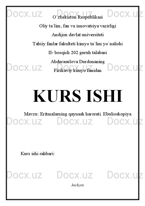 O`zbekiston Respublikasi
Oliy ta`lim, fan va innovatsiya vazirligi
Andijon davlat universiteti 
Tabiiy fanlar fakulteti kimyo ta`lim yo`nalishi 
II- bosqich 202 guruh talabasi
Abdurasulova Durdonaning 
Fizikaviy kimyo fanidan 
KURS ISHI
Mavzu:  Eritmalarning qaynash harorati. Ebulioskopiya
Kurs ishi rahbari:                
Andijon 