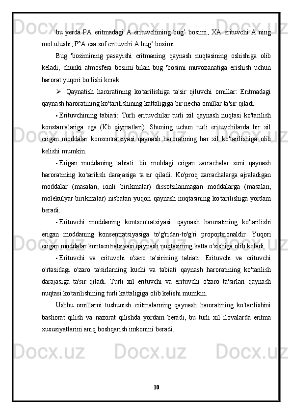 bu   yerda   PA   eritmadagi   A   erituvchining   bug’   bosimi,   XA   erituvchi   A   ning
mol ulushi, P°A esa sof erituvchi A bug’ bosimi.
Bug   'bosimining   pasayishi   eritmaning   qaynash   nuqtasining   oshishiga   olib
keladi,   chunki   atmosfera   bosimi   bilan   bug   'bosimi   muvozanatiga   erishish   uchun
harorat yuqori bo'lishi kerak.
 Qaynatish   haroratining   ko'tarilishiga   ta'sir   qiluvchi   omillar:   Eritmadagi
qaynash haroratining ko'tarilishining kattaligiga bir necha omillar ta'sir qiladi:
 Erituvchining   tabiati:   Turli   erituvchilar   turli   xil   qaynash   nuqtasi   ko'tarilish
konstantalariga   ega   (Kb   qiymatlari).   Shuning   uchun   turli   erituvchilarda   bir   xil
erigan   moddalar   konsentratsiyasi   qaynash   haroratining   har   xil   ko'tarilishiga   olib
kelishi mumkin.
 Erigan   moddaning   tabiati:   bir   moldagi   erigan   zarrachalar   soni   qaynash
haroratining   ko'tarilish   darajasiga   ta'sir   qiladi.   Ko'proq   zarrachalarga   ajraladigan
moddalar   (masalan,   ionli   birikmalar)   dissotsilanmagan   moddalarga   (masalan,
molekulyar birikmalar) nisbatan yuqori qaynash nuqtasining ko'tarilishiga yordam
beradi.
 Erituvchi   moddaning   kontsentratsiyasi:   qaynash   haroratining   ko'tarilishi
erigan   moddaning   konsentratsiyasiga   to'g'ridan-to'g'ri   proportsionaldir.   Yuqori
erigan moddalar kontsentratsiyasi qaynash nuqtasining katta o'sishiga olib keladi.
 Erituvchi   va   erituvchi   o'zaro   ta'sirining   tabiati:   Erituvchi   va   erituvchi
o'rtasidagi   o'zaro   ta'sirlarning   kuchi   va   tabiati   qaynash   haroratining   ko'tarilish
darajasiga   ta'sir   qiladi.   Turli   xil   erituvchi   va   erituvchi   o'zaro   ta'sirlari   qaynash
nuqtasi ko'tarilishining turli kattaligiga olib kelishi mumkin.
Ushbu   omillarni   tushunish   eritmalarning   qaynash   haroratining   ko'tarilishini
bashorat   qilish   va   nazorat   qilishda   yordam   beradi,   bu   turli   xil   ilovalarda   eritma
xususiyatlarini aniq boshqarish imkonini beradi.
10